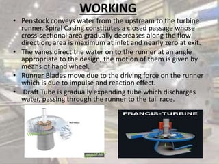 WORKING
• Penstock conveys water from the upstream to the turbine
runner. Spiral Casing constitutes a closed passage whose
cross-sectional area gradually decreases along the flow
direction; area is maximum at inlet and nearly zero at exit.
• The vanes direct the water on to the runner at an angle
appropriate to the design, the motion of them is given by
means of hand wheel.
• Runner Blades move due to the driving force on the runner
which is due to impulse and reaction effect.
• Draft Tube is gradually expanding tube which discharges
water, passing through the runner to the tail race.
 