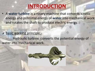 INTRODUCTION
• A water turbine is a rotary machine that converts kinetic
energy and potential energy of water into mechanical work
and rotates the shaft to produce electric energy.
 Basic working principle:-
Hydraulic turbine converts the potential energy of
water into mechanical work.
 