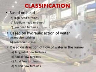 CLASSIFICATION
• Based on head
a) High head turbines
b) Medium head turbines
c) Low head turbines
• Based on hydraulic action of water
a) Impulse turbines
b) Reaction turbines
• Based on direction of flow of water in the runner
a) Tangential flow turbines
b) Radial flow turbines
c) Axial flow turbines
d) Mixed flow turbines
 