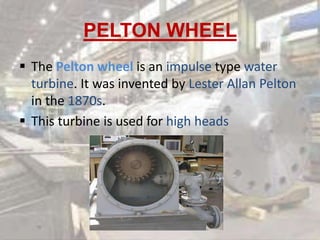 PELTON WHEEL
 The Pelton wheel is an impulse type water
turbine. It was invented by Lester Allan Pelton
in the 1870s.
 This turbine is used for high heads
 