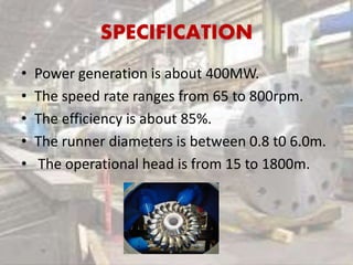 SPECIFICATION
• Power generation is about 400MW.
• The speed rate ranges from 65 to 800rpm.
• The efficiency is about 85%.
• The runner diameters is between 0.8 t0 6.0m.
• The operational head is from 15 to 1800m.
 