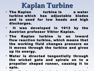 Kaplan Turbine
Kaplan Turbine
• The Kaplan turbine is a water
turbine which has adjustable blades
and is used for low heads and high
discharges.
• It was developed in 1913 by the
Austrian professor Viktor Kaplan.
• The Kaplan turbine is an inward
flow reaction turbine, which means that
the working fluid changes pressure as
it moves through the turbine and gives
up its energy.
• Water is directed tangentially through
the wicket gate and spirals on to a
propeller shaped runner, causing it to
spin.
 