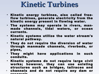 Kinetic Turbines
Kinetic Turbines
• Kinetic energy turbines, also called free-
flow turbines, generate electricity from the
kinetic energy present in flowing water.
• The systems may operate in rivers, man-
made channels, tidal waters, or ocean
currents.
• Kinetic systems utilize the water stream's
natural pathway.
• They do not require the diversion of water
through manmade channels, riverbeds, or
pipes,
• They might have applications in such
conduits.
• Kinetic systems do not require large civil
works; however, they can use existing
structures such as bridges, tailraces and
channels and do not require any dam or
 