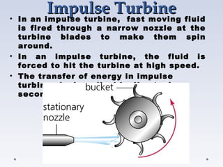 Impulse Turbine
Impulse Turbine
• In an impulse turbine,  fast moving fluid
is fired through a narrow nozzle at the
turbine blades to make them spin
around.
• In an impulse turbine, the fluid is
forced to hit the turbine at high speed.
• The transfer of energy in impulse
turbines is described by Newton’s
second law of motion.
 