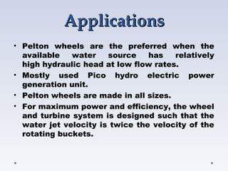 Applications
Applications
• Pelton wheels are the preferred when the
available water source has relatively
high hydraulic head at low flow rates.
• Mostly used Pico hydro electric power
generation unit.
• Pelton wheels are made in all sizes.
• For maximum power and efficiency, the wheel
and turbine system is designed such that the
water jet velocity is twice the velocity of the
rotating buckets.
 