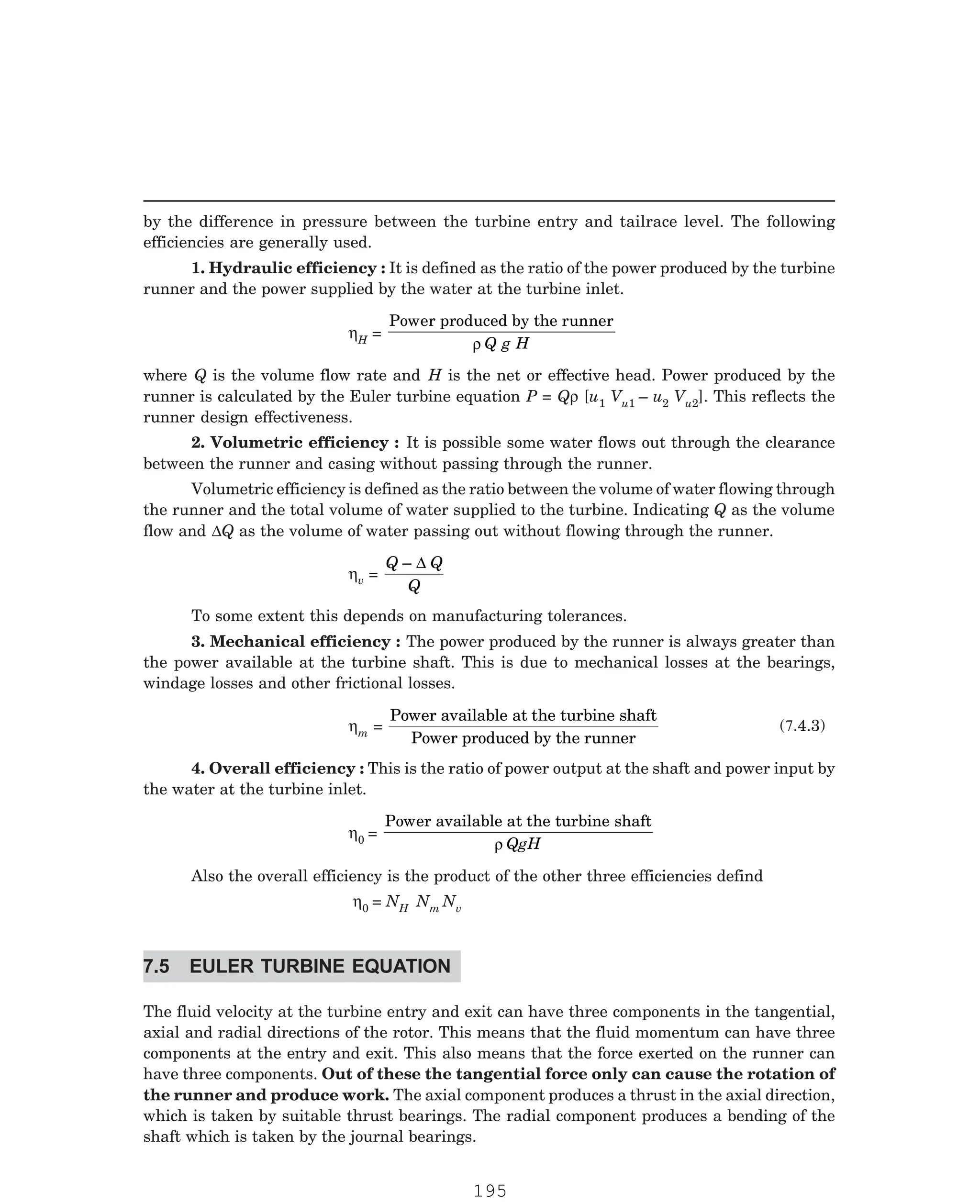 P-2D:N-fluidFlu14-1.pm5
by the difference in pressure between the turbine entry and tailrace level. The following
efficiencies are generally used.
1. Hydraulic efficiency : It is defined as the ratio of the power produced by the turbine
runner and the power supplied by the water at the turbine inlet.
ηH =
Power produced by the runner
ρ Q g H
where Q is the volume flow rate and H is the net or effective head. Power produced by the
runner is calculated by the Euler turbine equation P = Qρ [u1 Vu1 – u2 Vu2]. This reflects the
runner design effectiveness.
2. Volumetric efficiency : It is possible some water flows out through the clearance
between the runner and casing without passing through the runner.
Volumetric efficiency is defined as the ratio between the volume of water flowing through
the runner and the total volume of water supplied to the turbine. Indicating Q as the volume
flow and ∆Q as the volume of water passing out without flowing through the runner.
ηv =
Q Q
Q
– ∆
To some extent this depends on manufacturing tolerances.
3. Mechanical efficiency : The power produced by the runner is always greater than
the power available at the turbine shaft. This is due to mechanical losses at the bearings,
windage losses and other frictional losses.
ηm =
Power available at the turbine shaft
4. Overall efficiency : This is the ratio of power output at the shaft and power input by
the water at the turbine inlet.
η0 =
Power available at the turbine shaft
ρ QgH
Also the overall efficiency is the product of the other three efficiencies defind
η0 = NH Nm Nv
The fluid velocity at the turbine entry and exit can have three components in the tangential,
axial and radial directions of the rotor. This means that the fluid momentum can have three
components at the entry and exit. This also means that the force exerted on the runner can
have three components. Out of these the tangential force only can cause the rotation of
the runner and produce work. The axial component produces a thrust in the axial direction,
which is taken by suitable thrust bearings. The radial component produces a bending of the
shaft which is taken by the journal bearings.
(7.4.3)
Power produced by the runner
7.5 EULER TURBINE EQUATION
195
 