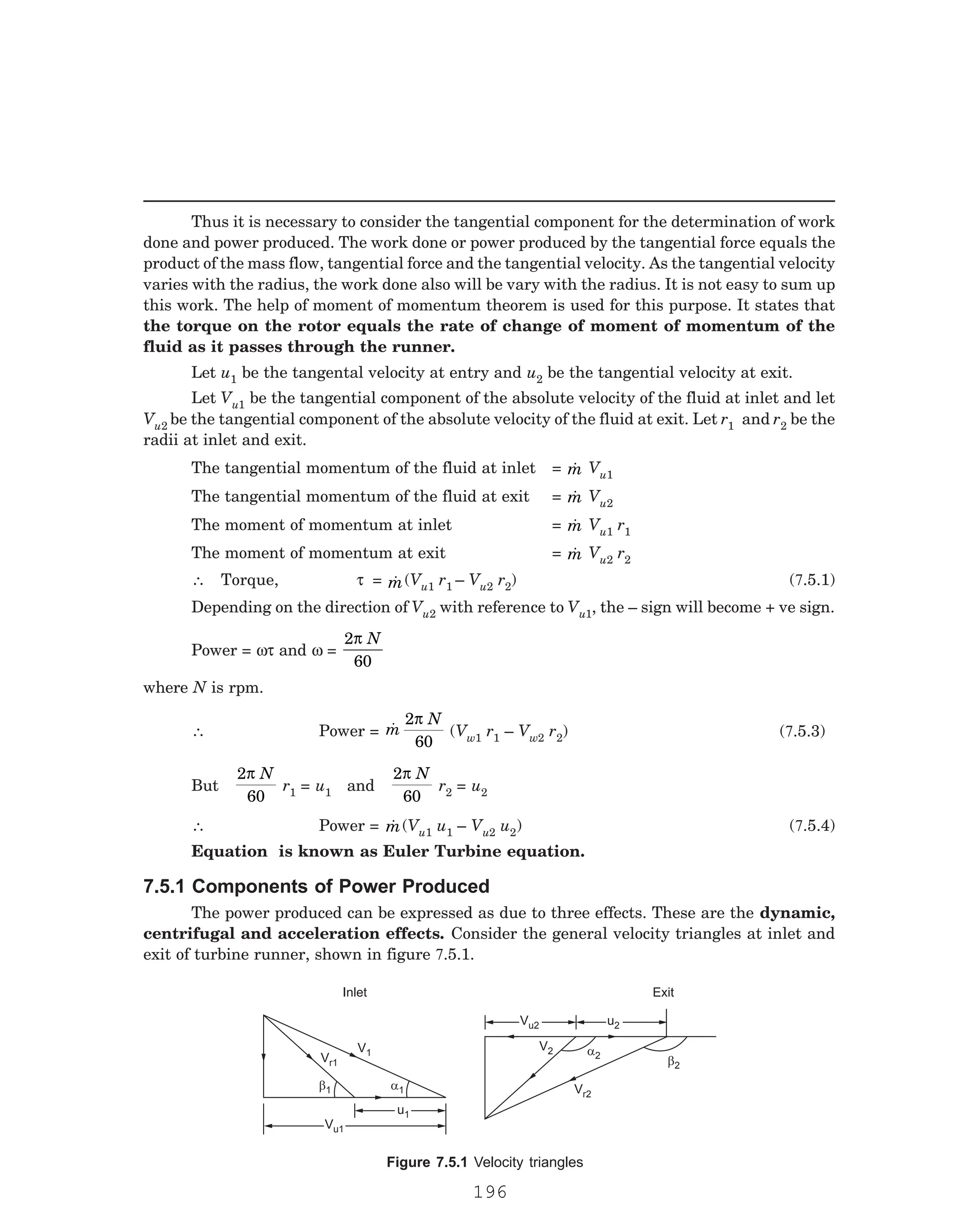 P-2D:N-fluidFlu14-1.pm5
Thus it is necessary to consider the tangential component for the determination of work
done and power produced. The work done or power produced by the tangential force equals the
product of the mass flow, tangential force and the tangential velocity. As the tangential velocity
varies with the radius, the work done also will be vary with the radius. It is not easy to sum up
this work. The help of moment of momentum theorem is used for this purpose. It states that
the torque on the rotor equals the rate of change of moment of momentum of the
fluid as it passes through the runner.
Let u1 be the tangental velocity at entry and u2 be the tangential velocity at exit.
Let Vu1 be the tangential component of the absolute velocity of the fluid at inlet and let
Vu2 be the tangential component of the absolute velocity of the fluid at exit. Let r1 and r2 be the
radii at inlet and exit.
The tangential momentum of the fluid at inlet = 
m Vu1
The tangential momentum of the fluid at exit = 
m Vu2
The moment of momentum at inlet = 
m Vu1 r1
The moment of momentum at exit = 
m Vu2 r2
∴ Torque, τ = 
m(Vu1 r1 – Vu2 r2
u2 with reference to Vu1, the – sign will become + ve sign.
Power = ωτ and ω =
2
60
π N
where N is rpm.
∴ Power = 
m
N
2
60
π
(Vw1 r1 – Vw2 r2
But
2
60
π N
r1 = u1 and
2
60
π N
r2 = u2
∴ Power = 
m(Vu1 u1 – Vu2 u2
Inlet Exit
Vu1
Vu1
u1
u1
b1 a1
Vr1
V1
Vu2
Vu2
b2
a2
V2
V 2
r
u2
) (7.5.1)
Depending on the direction of V
) (7.5.3)
7.5.1 Components of Power Produced
) (7.5.4)
Equation is known as Euler Turbine equation.
Figure 7.5.1 Velocity triangles
The power produced can be expressed as due to three effects. These are the dynamic,
centrifugal and acceleration effects. Consider the general velocity triangles at inlet and
exit of turbine runner, shown in figure 7.5.1.
196
 