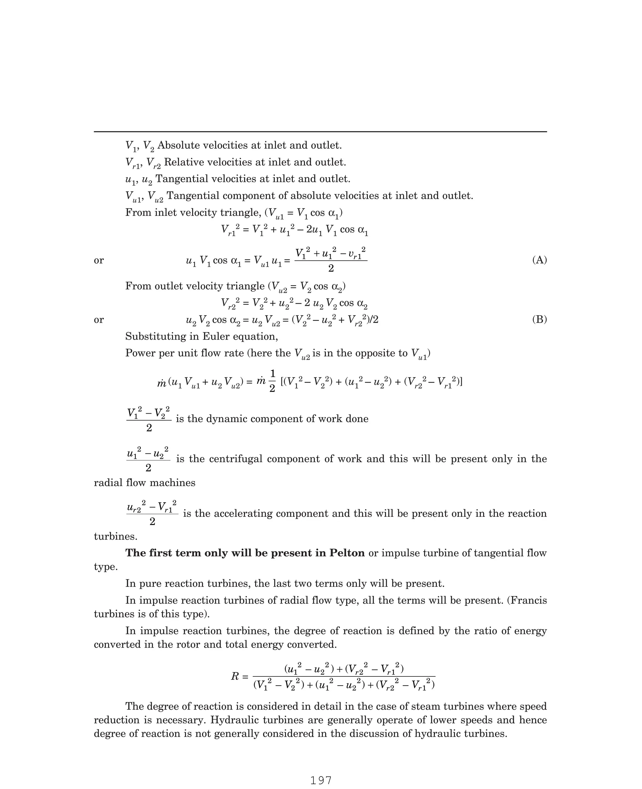 P-2D:N-fluidFlu14-1.pm5
V1, V2 Absolute velocities at inlet and outlet.
Vr1, Vr2 Relative velocities at inlet and outlet.
u1, u2 Tangential velocities at inlet and outlet.
Vu1, Vu2 Tangential component of absolute velocities at inlet and outlet.
From inlet velocity triangle, (Vu1 = V1 cos α1)
Vr1
2 = V1
2 + u1
2 – 2u1 V1 cos α1
or u1 V1 cos α1 = Vu1 u1 =
V u vr
1
2
1
2
1
2
2
+ −
(A)
From outlet velocity triangle (Vu2 = V2 cos α2)
Vr2
2 = V2
2 + u2
2 – 2 u2 V2 cos α2
or u2 V2 cos α2 = u2 Vu2 = (V2
2 – u2
2 + Vr2
2)/2 (B)
Substituting in Euler equation,
Power per unit flow rate (here the Vu2 is in the opposite to Vu1)

m(u1 Vu1 + u2 Vu2) = 
m
1
2
[(V1
2 – V2
2) + (u1
2 – u2
2) + (Vr2
2 – Vr1
2)]
V V
1
2
2
2
2
−
is the dynamic component of work done
u u
1
2
2
2
2
−
is the centrifugal component of work and this will be present only in the
radial flow machines
u V
r r
2
2
1
2
2
−
is the accelerating component and this will be present only in the reaction
turbines.
The first term only will be present in Pelton or impulse turbine of tangential flow
type.
In pure reaction turbines, the last two terms only will be present.
In impulse reaction turbines of radial flow type, all the terms will be present. (Francis
turbines is of this type).
In impulse reaction turbines, the degree of reaction is defined by the ratio of energy
converted in the rotor and total energy converted.
R =
( – ) ( – )
( – ) ( – ) ( – )
u u V V
V V u u V V
r r
r r
1
2
2
2
2
2
1
2
1
2
2
2
1
2
2
2
2
2
1
2
+
+ +
The degree of reaction is considered in detail in the case of steam turbines where speed
reduction is necessary. Hydraulic turbines are generally operate of lower speeds and hence
degree of reaction is not generally considered in the discussion of hydraulic turbines.
197
 