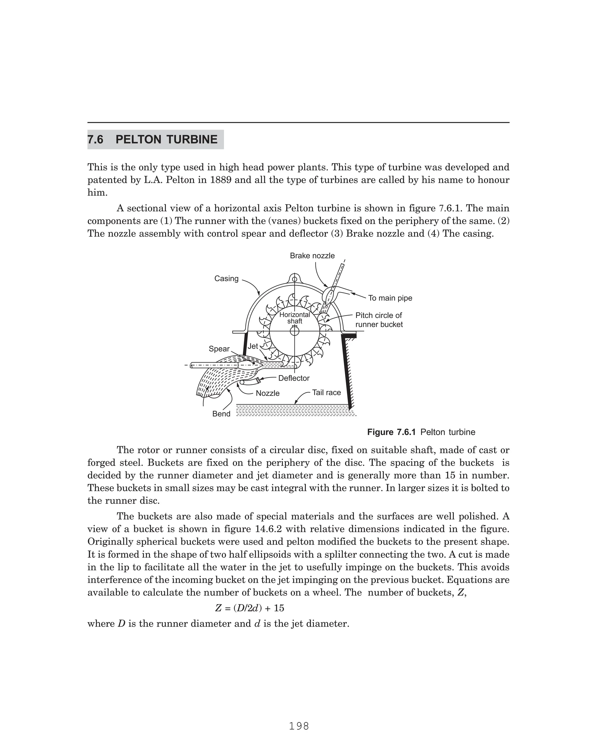 P-2D:N-fluidFlu14-1.pm5
This is the only type used in high head power plants. This type of turbine was developed and
patented by L.A. Pelton in 1889 and all the type of turbines are called by his name to honour
him.
Brake nozzle
Casing
To main pipe
Pitch circle of
runner bucket
Horizontal
shaft
Spear Jet
Deflector
Nozzle Tail race
Bend
The rotor or runner consists of a circular disc, fixed on suitable shaft, made of cast or
forged steel. Buckets are fixed on the periphery of the disc. The spacing of the buckets is
decided by the runner diameter and jet diameter and is generally more than 15 in number.
These buckets in small sizes may be cast integral with the runner. In larger sizes it is bolted to
the runner disc.
The buckets are also made of special materials and the surfaces are well polished. A
view of a bucket is shown in figure 14.6.2 with relative dimensions indicated in the figure.
Originally spherical buckets were used and pelton modified the buckets to the present shape.
It is formed in the shape of two half ellipsoids with a splilter connecting the two. A cut is made
in the lip to facilitate all the water in the jet to usefully impinge on the buckets. This avoids
interference of the incoming bucket on the jet impinging on the previous bucket. Equations are
available to calculate the number of buckets on a wheel. The number of buckets, Z,
Z = (D/2d) + 15
where D is the runner diameter and d is the jet diameter.
7.6 PELTON TURBINE
A sectional view of a horizontal axis Pelton turbine is shown in figure 7.6.1. The main
components are (1) The runner with the (vanes) buckets fixed on the periphery of the same. (2)
The nozzle assembly with control spear and deflector (3) Brake nozzle and (4) The casing.
Figure 7.6.1 Pelton turbine
198
 