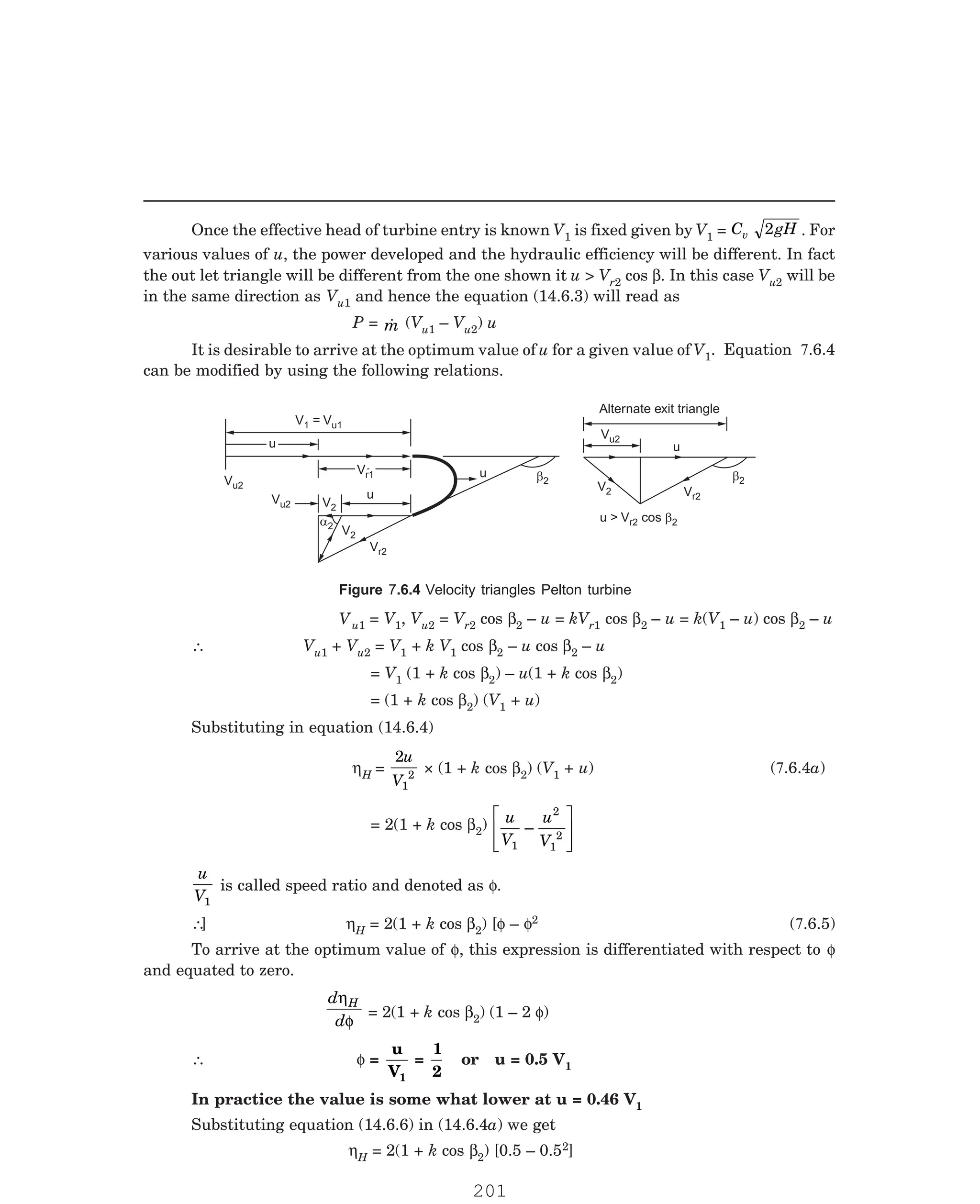 P-2D:N-fluidFlu14-1.pm5
Once the effective head of turbine entry is known V1 is fixed given by V1 = C gH
v 2 . For
various values of u, the power developed and the hydraulic efficiency will be different. In fact
the out let triangle will be different from the one shown it u  Vr2 cos β. In this case Vu2 will be
in the same direction as Vu1 and hence the equation (14.6.3) will read as
P = 
m (Vu1 – Vu2) u
It is desirable to arrive at the optimum value of u for a given value of V1
V = Vu1
1
u
u
Vr1
Vr1 u b2
a2
Vu2
Vr2
Vu2
u
Vr2
V2
b2
Alternate exit triangle
u  V cos b2
r2
Vu2
V2
u
u
V2
u1 = V1, Vu2 = Vr2 cos β2 – u = kVr1 cos β2 – u = k(V1 – u) cos β2 – u
∴ Vu1 + Vu2 = V1 + k V1 cos β2 – u cos β2 – u
= V1 (1 + k cos β2) – u(1 + k cos β2)
= (1 + k cos β2) (V1 + u)
Substituting in equation (14.6.4)
ηH =
2
1
2
u
V
× (1 + k cos β2) (V1
= 2(1 + k cos β2) u
V
u
V
1
2
1
2
–
L
NMM
O
QPP
u
V1
is called speed ratio and denoted as φ.
∴ ηH = 2(1 + k cos β2) [φ – φ2
and equated to zero.
d
d
H
η
φ
= 2(1 + k cos β2) (1 – 2 φ)
∴ φ =
u
V1
=
1
2
or u = 0.5 V1
In practice the value is some what lower at u = 0.46 V1
Substituting equation (14.6.6) in (14.6.4a) we get
ηH = 2(1 + k cos β2) [0.5 – 0.52]
. Equation 7.6.4
can be modified by using the following relations.
Figure 7.6.4 Velocity triangles Pelton turbine
V
+ u) (7.6.4a)
] (7.6.5)
To arrive at the optimum value of φ, this expression is differentiated with respect to φ
201
 