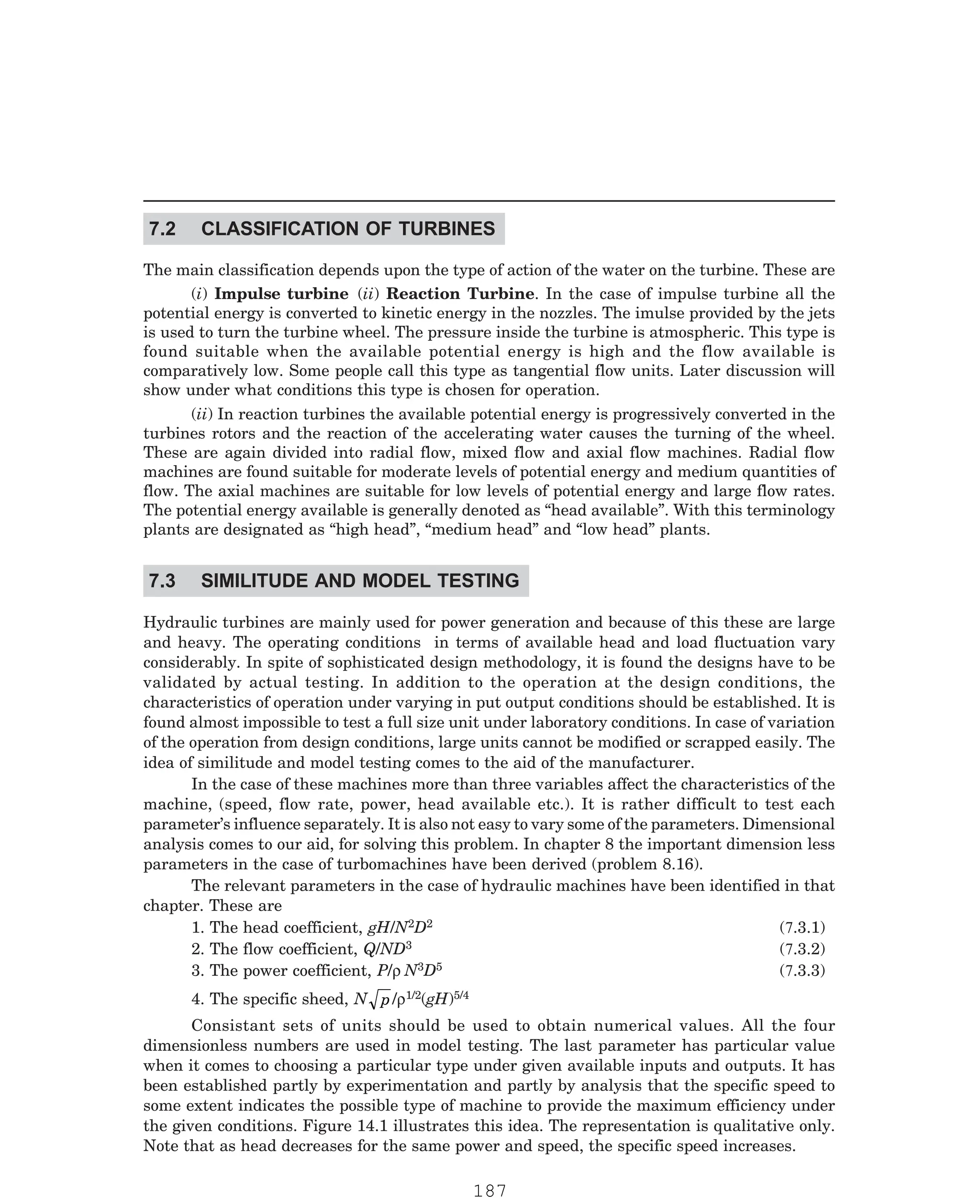 P-2D:N-fluidFlu14-1.pm5
The main classification depends upon the type of action of the water on the turbine. These are
(i) Impulse turbine (ii) Reaction Turbine. In the case of impulse turbine all the
potential energy is converted to kinetic energy in the nozzles. The imulse provided by the jets
is used to turn the turbine wheel. The pressure inside the turbine is atmospheric. This type is
found suitable when the available potential energy is high and the flow available is
comparatively low. Some people call this type as tangential flow units. Later discussion will
show under what conditions this type is chosen for operation.
(ii) In reaction turbines the available potential energy is progressively converted in the
turbines rotors and the reaction of the accelerating water causes the turning of the wheel.
These are again divided into radial flow, mixed flow and axial flow machines. Radial flow
machines are found suitable for moderate levels of potential energy and medium quantities of
flow. The axial machines are suitable for low levels of potential energy and large flow rates.
The potential energy available is generally denoted as “head available”. With this terminology
plants are designated as “high head”, “medium head” and “low head” plants.
Hydraulic turbines are mainly used for power generation and because of this these are large
and heavy. The operating conditions in terms of available head and load fluctuation vary
considerably. In spite of sophisticated design methodology, it is found the designs have to be
validated by actual testing. In addition to the operation at the design conditions, the
characteristics of operation under varying in put output conditions should be established. It is
found almost impossible to test a full size unit under laboratory conditions. In case of variation
of the operation from design conditions, large units cannot be modified or scrapped easily. The
idea of similitude and model testing comes to the aid of the manufacturer.
In the case of these machines more than three variables affect the characteristics of the
machine, (speed, flow rate, power, head available etc.). It is rather difficult to test each
parameter’s influence separately. It is also not easy to vary some of the parameters. Dimensional
analysis comes to our aid, for solving this problem. In chapter 8 the important dimension less
parameters in the case of turbomachines have been derived (problem 8.16).
The relevant parameters in the case of hydraulic machines have been identified in that
chapter. These are
1. The head coefficient, gH/N2D2
3
N3D5
1/2(gH)5/4
Consistant sets of units should be used to obtain numerical values. All the four
dimensionless numbers are used in model testing. The last parameter has particular value
when it comes to choosing a particular type under given available inputs and outputs. It has
been established partly by experimentation and partly by analysis that the specific speed to
some extent indicates the possible type of machine to provide the maximum efficiency under
the given conditions. Figure 14.1 illustrates this idea. The representation is qualitative only.
Note that as head decreases for the same power and speed, the specific speed increases.
7.2 CLASSIFICATION OF TURBINES
7.3 SIMILITUDE AND MODEL TESTING
(7.3.1)
2. The flow coefficient, Q/ND (7.3.2)
3. The power coefficient, P/ρ (7.3.3)
4. The specific sheed, N p/ρ
187
 