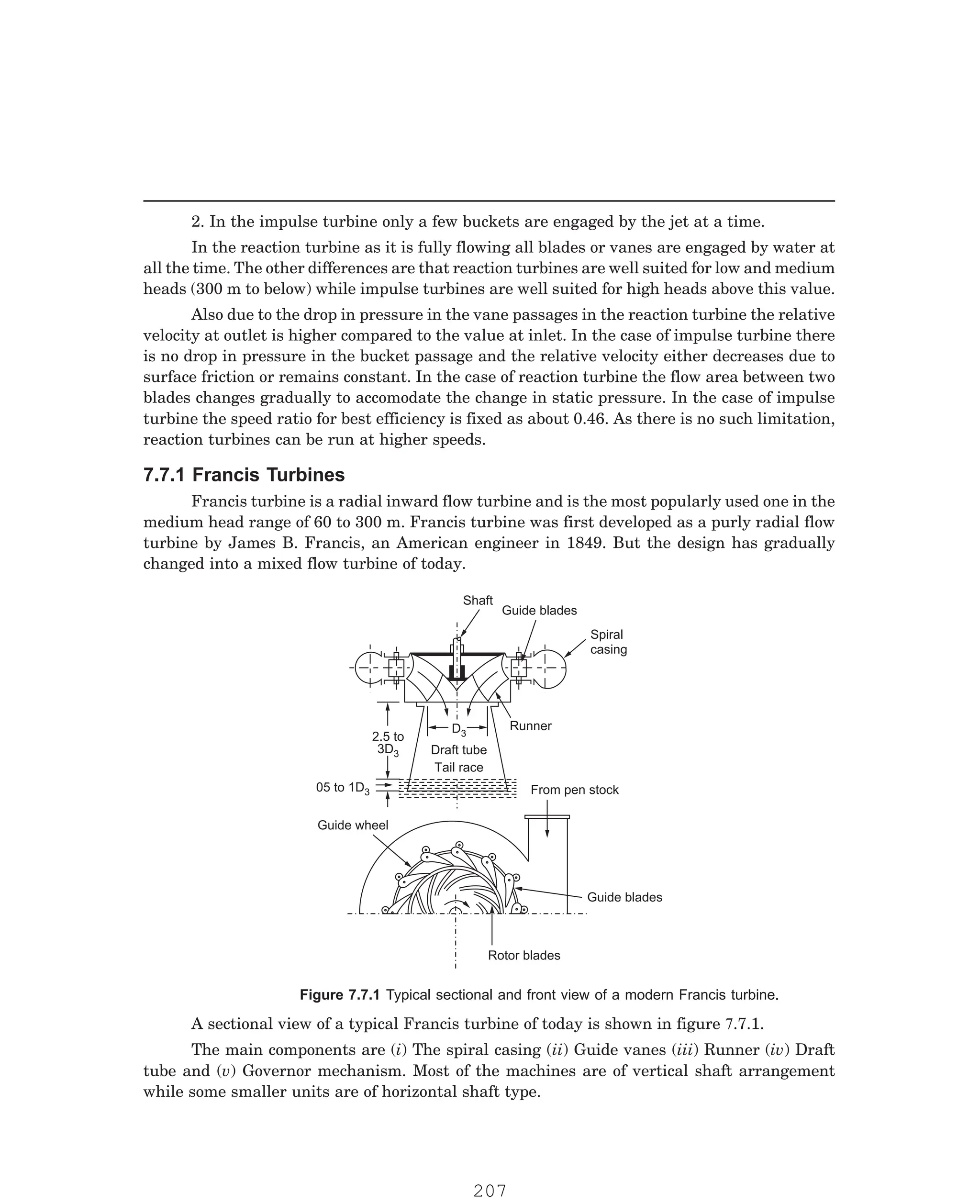 P-2D:N-fluidFlu14-2.pm5
2. In the impulse turbine only a few buckets are engaged by the jet at a time.
In the reaction turbine as it is fully flowing all blades or vanes are engaged by water at
all the time. The other differences are that reaction turbines are well suited for low and medium
heads (300 m to below) while impulse turbines are well suited for high heads above this value.
Also due to the drop in pressure in the vane passages in the reaction turbine the relative
velocity at outlet is higher compared to the value at inlet. In the case of impulse turbine there
is no drop in pressure in the bucket passage and the relative velocity either decreases due to
surface friction or remains constant. In the case of reaction turbine the flow area between two
blades changes gradually to accomodate the change in static pressure. In the case of impulse
turbine the speed ratio for best efficiency is fixed as about 0.46. As there is no such limitation,
reaction turbines can be run at higher speeds.
Francis turbine is a radial inward flow turbine and is the most popularly used one in the
medium head range of 60 to 300 m. Francis turbine was first developed as a purly radial flow
turbine by James B. Francis, an American engineer in 1849. But the design has gradually
changed into a mixed flow turbine of today.
Shaft
Guide blades
Spiral
casing
Runner
From pen stock
05 to 1D3
2.5 to
3D3
D3
Draft tube
Tail race
Guide wheel
Guide blades
Rotor blades
The main components are (i) The spiral casing (ii) Guide vanes (iii) Runner (iv) Draft
tube and (v) Governor mechanism. Most of the machines are of vertical shaft arrangement
while some smaller units are of horizontal shaft type.
7.7.1 Francis Turbines
Figure 7.7.1 Typical sectional and front view of a modern Francis turbine.
A sectional view of a typical Francis turbine of today is shown in figure 7.7.1.
207
 