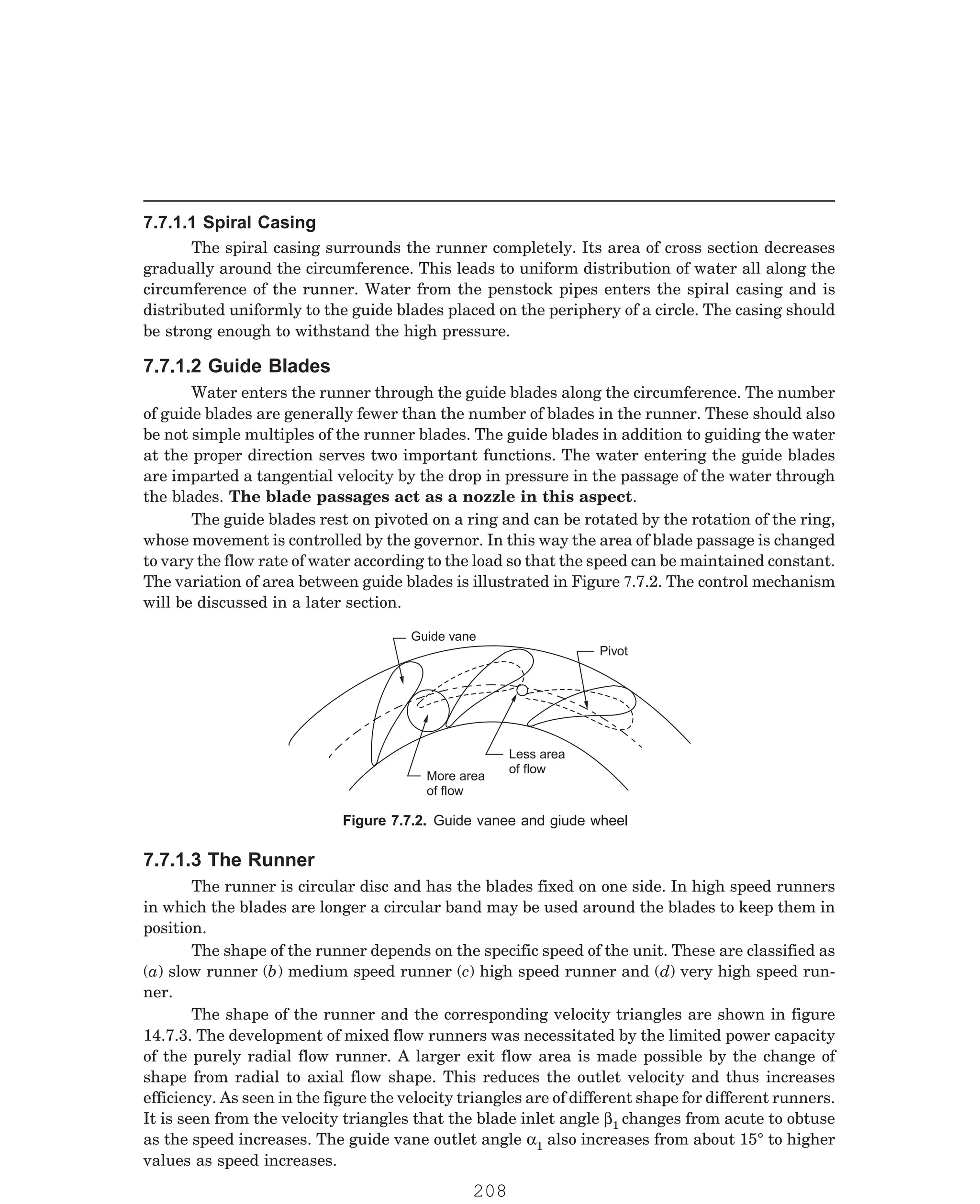 P-2D:N-fluidFlu14-2.pm5
The spiral casing surrounds the runner completely. Its area of cross section decreases
gradually around the circumference. This leads to uniform distribution of water all along the
circumference of the runner. Water from the penstock pipes enters the spiral casing and is
distributed uniformly to the guide blades placed on the periphery of a circle. The casing should
be strong enough to withstand the high pressure.
Water enters the runner through the guide blades along the circumference. The number
of guide blades are generally fewer than the number of blades in the runner. These should also
be not simple multiples of the runner blades. The guide blades in addition to guiding the water
at the proper direction serves two important functions. The water entering the guide blades
are imparted a tangential velocity by the drop in pressure in the passage of the water through
the blades. The blade passages act as a nozzle in this aspect.
Guide vane
Pivot
Less area
of flow
More area
of flow
The runner is circular disc and has the blades fixed on one side. In high speed runners
in which the blades are longer a circular band may be used around the blades to keep them in
position.
The shape of the runner depends on the specific speed of the unit. These are classified as
(a) slow runner (b) medium speed runner (c) high speed runner and (d) very high speed run-
ner.
The shape of the runner and the corresponding velocity triangles are shown in figure
14.7.3. The development of mixed flow runners was necessitated by the limited power capacity
of the purely radial flow runner. A larger exit flow area is made possible by the change of
shape from radial to axial flow shape. This reduces the outlet velocity and thus increases
efficiency. As seen in the figure the velocity triangles are of different shape for different runners.
It is seen from the velocity triangles that the blade inlet angle β1 changes from acute to obtuse
as the speed increases. The guide vane outlet angle α1 also increases from about 15° to higher
values as speed increases.
7.7.1.1 Spiral Casing
7.7.1.2 Guide Blades
The guide blades rest on pivoted on a ring and can be rotated by the rotation of the ring,
whose movement is controlled by the governor. In this way the area of blade passage is changed
to vary the flow rate of water according to the load so that the speed can be maintained constant.
The variation of area between guide blades is illustrated in Figure 7.7.2. The control mechanism
will be discussed in a later section.
Figure 7.7.2. Guide vanee and giude wheel
7.7.1.3 The Runner
208
 