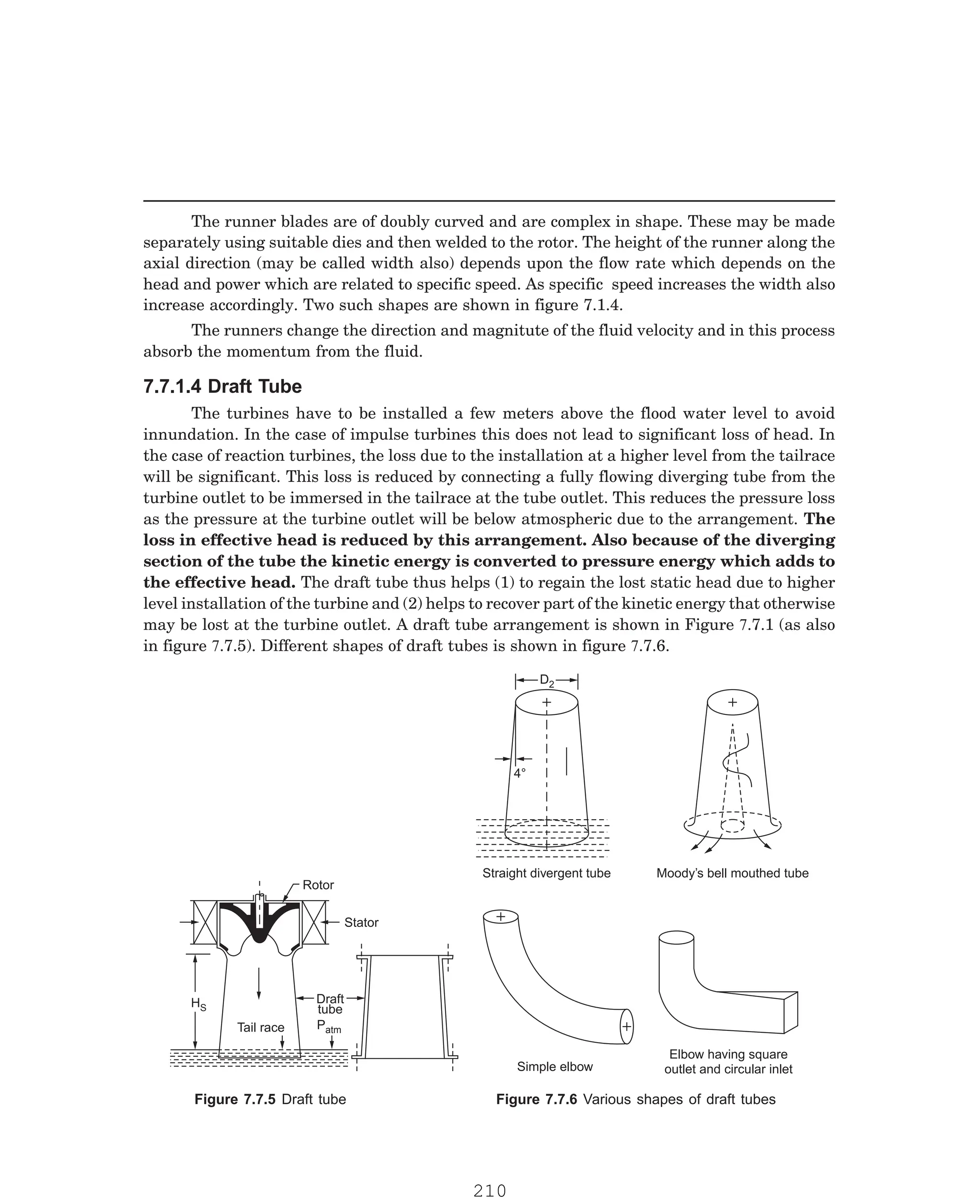 P-2D:N-fluidFlu14-2.pm5
The runner blades are of doubly curved and are complex in shape. These may be made
separately using suitable dies and then welded to the rotor. The height of the runner along the
axial direction (may be called width also) depends upon the flow rate which depends on the
head and power which are related to specific speed. As specific speed increases the width also
increase accordingly. Two such shapes are shown in figure 7.1.4.
The runners change the direction and magnitute of the fluid velocity and in this process
absorb the momentum from the fluid.
Rotor
Stator
Draft
tube
Patm
HS
Tail race
D2
4°
Straight divergent tube Moody’s bell mouthed tube
Simple elbow
Elbow having square
outlet and circular inlet
7.7.1.4 Draft Tube
The turbines have to be installed a few meters above the flood water level to avoid
innundation. In the case of impulse turbines this does not lead to significant loss of head. In
the case of reaction turbines, the loss due to the installation at a higher level from the tailrace
will be significant. This loss is reduced by connecting a fully flowing diverging tube from the
turbine outlet to be immersed in the tailrace at the tube outlet. This reduces the pressure loss
as the pressure at the turbine outlet will be below atmospheric due to the arrangement. The
loss in effective head is reduced by this arrangement. Also because of the diverging
section of the tube the kinetic energy is converted to pressure energy which adds to
the effective head. The draft tube thus helps (1) to regain the lost static head due to higher
level installation of the turbine and (2) helps to recover part of the kinetic energy that otherwise
may be lost at the turbine outlet. A draft tube arrangement is shown in Figure 7.7.1 (as also
in figure 7.7.5). Different shapes of draft tubes is shown in figure 7.7.6.
Figure 7.7.5 Draft tube Figure 7.7.6 Various shapes of draft tubes
210
 