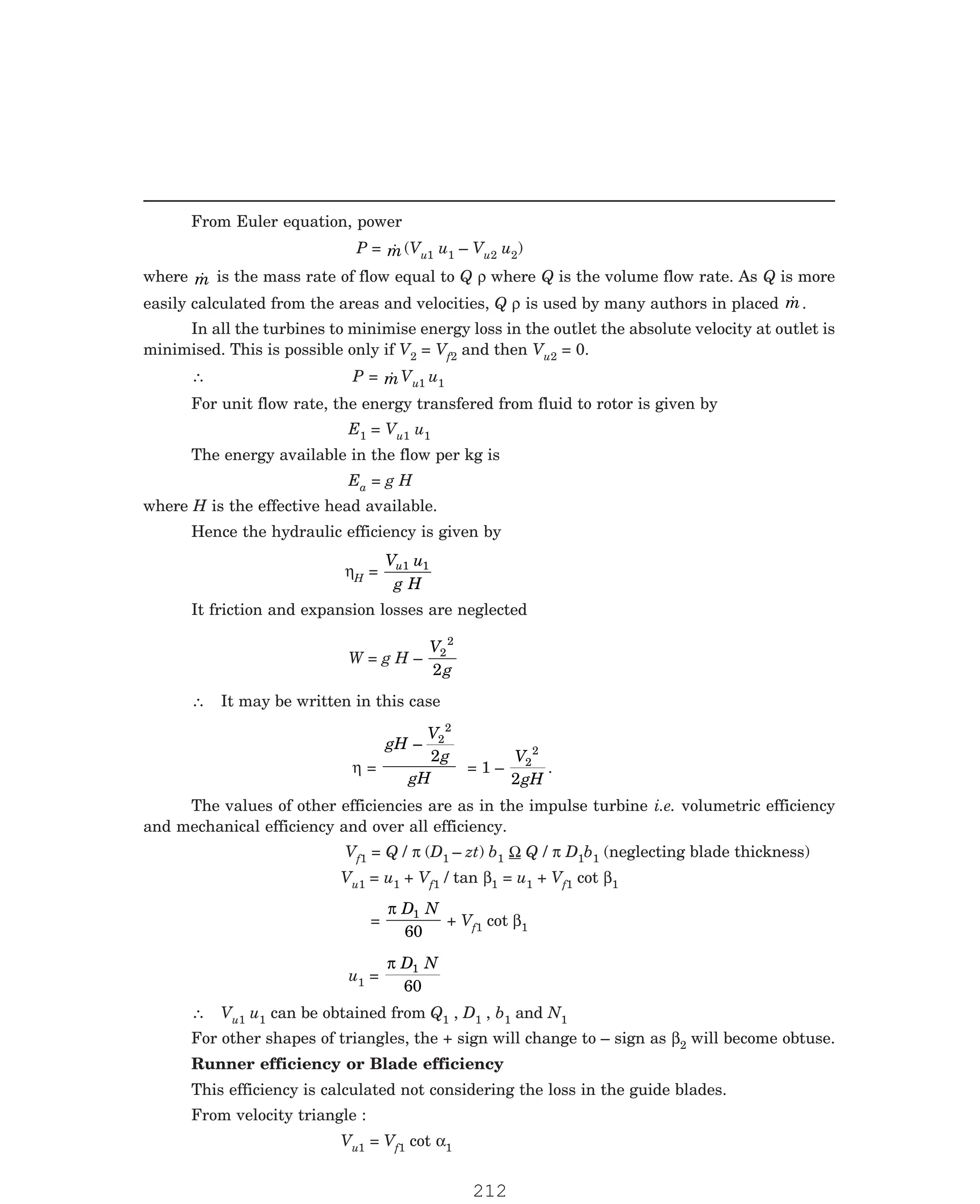 P-2D:N-fluidFlu14-2.pm5
From Euler equation, power
P = 
m(Vu1 u1 – Vu2 u2)
where 
m is the mass rate of flow equal to Q ρ where Q is the volume flow rate. As Q is more
easily calculated from the areas and velocities, Q ρ is used by many authors in placed 
m.
In all the turbines to minimise energy loss in the outlet the absolute velocity at outlet is
minimised. This is possible only if V2 = Vf2 and then Vu2 = 0.
∴ P = 
mVu1 u1
For unit flow rate, the energy transfered from fluid to rotor is given by
E1 = Vu1 u1
The energy available in the flow per kg is
Ea = g H
where H is the effective head available.
Hence the hydraulic efficiency is given by
ηH =
V u
g H
u1 1
It friction and expansion losses are neglected
W = g H –
V
g
2
2
2
∴ It may be written in this case
η =
gH
V
g
gH
– 2
2
2
= 1 –
V
gH
2
2
2
.
The values of other efficiencies are as in the impulse turbine i.e. volumetric efficiency
and mechanical efficiency and over all efficiency.
Vf1 = Q / π (D1 – zt) b1 Ω Q / π D1b1 (neglecting blade thickness)
Vu1 = u1 + Vf1 / tan β1 = u1 + Vf1 cot β1
=
π D N
1
60
+ Vf1 cot β1
u1 =
π D N
1
60
∴ Vu1 u1 can be obtained from Q1 , D1 , b1 and N1
For other shapes of triangles, the + sign will change to – sign as β2 will become obtuse.
Runner efficiency or Blade efficiency
This efficiency is calculated not considering the loss in the guide blades.
From velocity triangle :
Vu1 = Vf1 cot α1
212
 