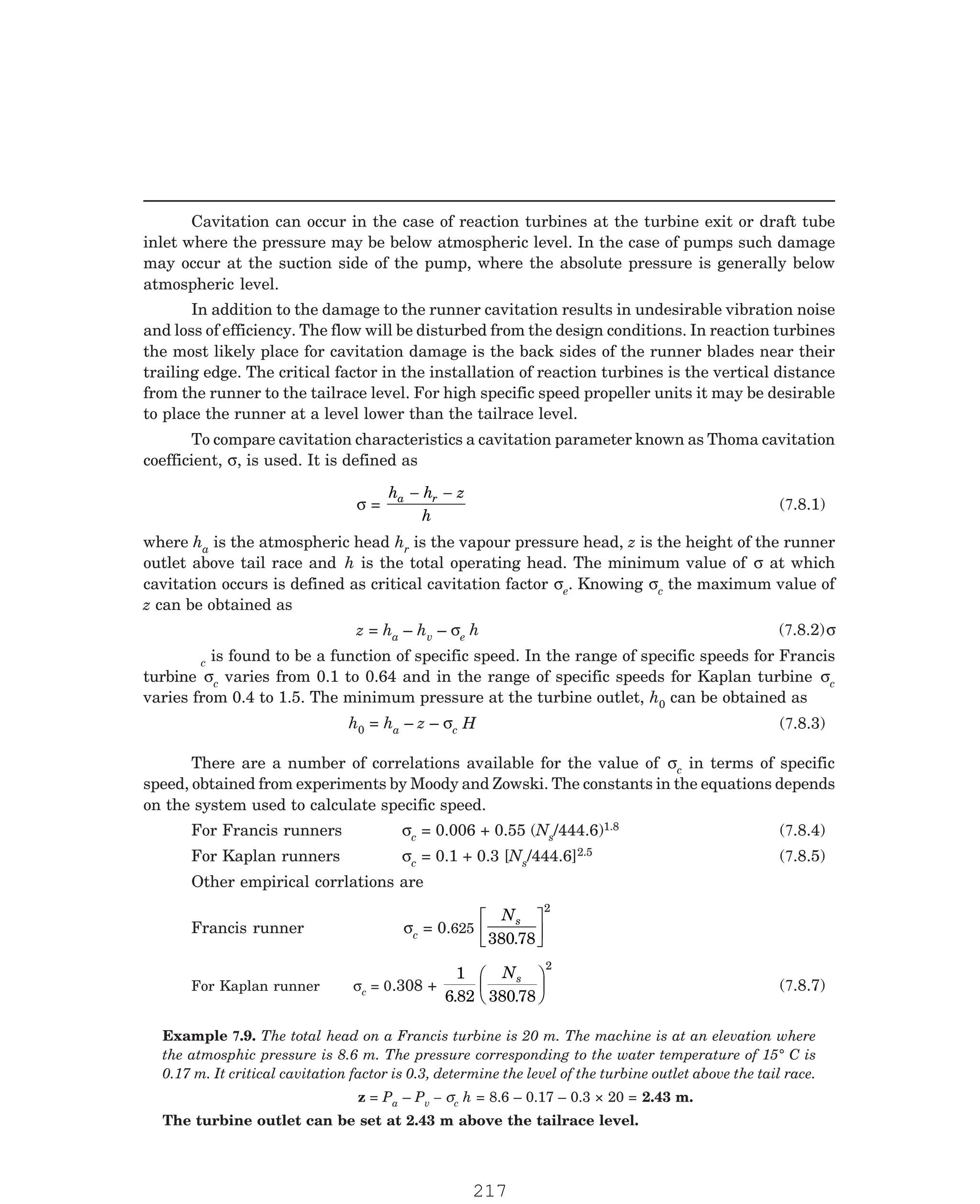 P-2D:N-fluidFlu14-2.pm5
Cavitation can occur in the case of reaction turbines at the turbine exit or draft tube
inlet where the pressure may be below atmospheric level. In the case of pumps such damage
may occur at the suction side of the pump, where the absolute pressure is generally below
atmospheric level.
In addition to the damage to the runner cavitation results in undesirable vibration noise
and loss of efficiency. The flow will be disturbed from the design conditions. In reaction turbines
the most likely place for cavitation damage is the back sides of the runner blades near their
trailing edge. The critical factor in the installation of reaction turbines is the vertical distance
from the runner to the tailrace level. For high specific speed propeller units it may be desirable
to place the runner at a level lower than the tailrace level.
To compare cavitation characteristics a cavitation parameter known as Thoma cavitation
coefficient, σ, is used. It is defined as
σ =
h h z
h
a r
where ha is the atmospheric head hr is the vapour pressure head, z is the height of the runner
outlet above tail race and h is the total operating head. The minimum value of σ at which
cavitation occurs is defined as critical cavitation factor σe. Knowing σc the maximum value of
z can be obtained as
z = ha – hv – σe
c is found to be a function of specific speed. In the range of specific speeds for Francis
turbine σc varies from 0.1 to 0.64 and in the range of specific speeds for Kaplan turbine σc
varies from 0.4 to 1.5. The minimum pressure at the turbine outlet, h0 can be obtained as
h0 = ha – z – σc
There are a number of correlations available for the value of σc in terms of specific
speed, obtained from experiments by Moody and Zowski. The constants in the equations depends
on the system used to calculate specific speed.
For Francis runners σc = 0.006 + 0.55 (Ns/444.6)1.8
c = 0.1 + 0.3 [Ns/444.6]2.5
Francis runner σc = 0.625
Ns
380 78
2
.
L
NM O
QP
For Kaplan runner σc = 0.308 +
1
6 82 380 78
2
. .
Ns
F
HG I
K
z = Pa – Pv – σc h = 8.6 – 0.17 – 0.3 × 20 = 2.43 m.
The turbine outlet can be set at 2.43 m above the tailrace level.
− −
(7.8.1)
h (7.8.2)σ
H (7.8.3)
(7.8.4)
For Kaplan runners σ (7.8.5)
Other empirical corrlations are
J (7.8.7)
Example 7.9. The total head on a Francis turbine is 20 m. The machine is at an elevation where
the atmosphic pressure is 8.6 m. The pressure corresponding to the water temperature of 15° C is
0.17 m. It critical cavitation factor is 0.3, determine the level of the turbine outlet above the tail race.
217
 