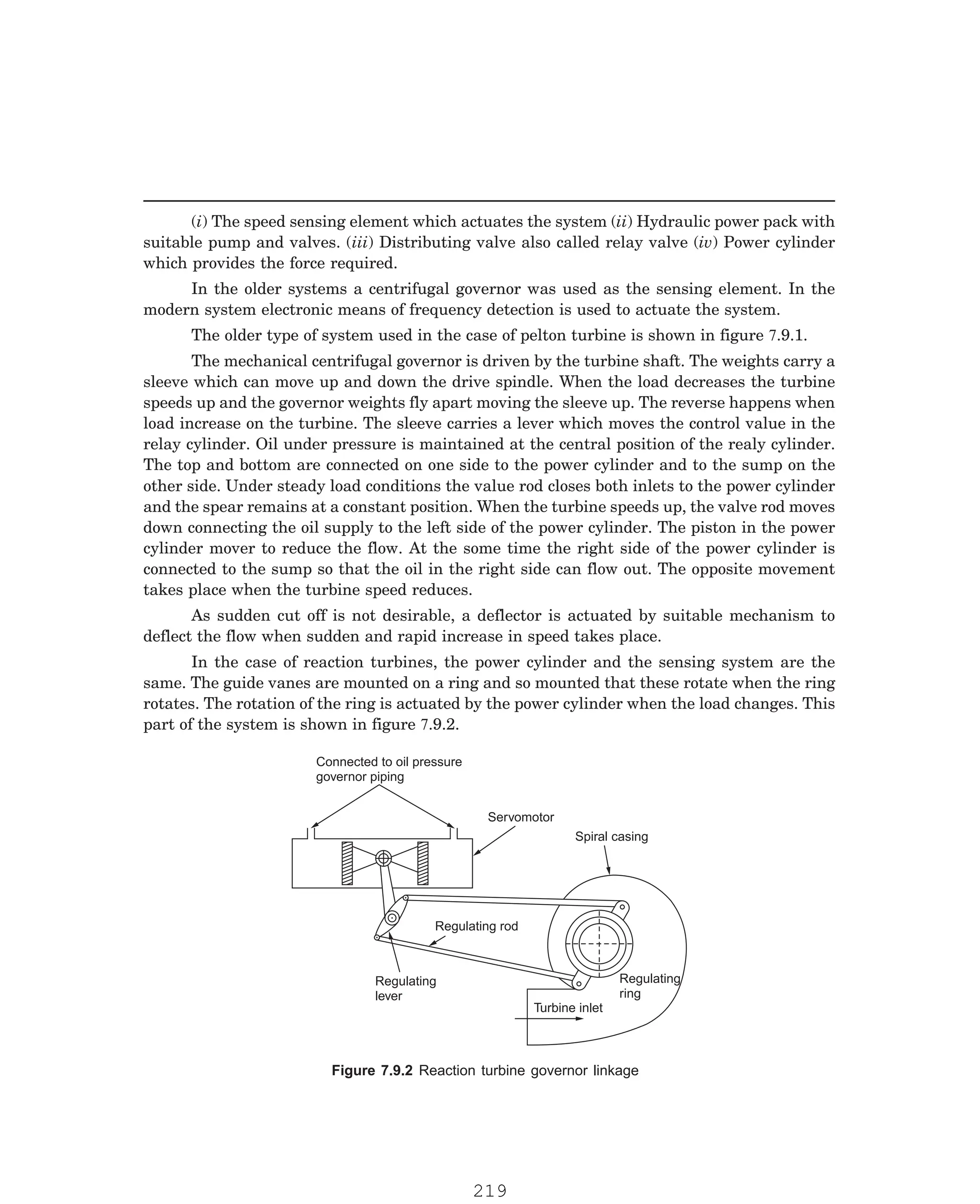 P-2D:N-fluidFlu14-2.pm5
(i) The speed sensing element which actuates the system (ii) Hydraulic power pack with
suitable pump and valves. (iii) Distributing valve also called relay valve (iv) Power cylinder
which provides the force required.
In the older systems a centrifugal governor was used as the sensing element. In the
modern system electronic means of frequency detection is used to actuate the system.
The mechanical centrifugal governor is driven by the turbine shaft. The weights carry a
sleeve which can move up and down the drive spindle. When the load decreases the turbine
speeds up and the governor weights fly apart moving the sleeve up. The reverse happens when
load increase on the turbine. The sleeve carries a lever which moves the control value in the
relay cylinder. Oil under pressure is maintained at the central position of the realy cylinder.
The top and bottom are connected on one side to the power cylinder and to the sump on the
other side. Under steady load conditions the value rod closes both inlets to the power cylinder
and the spear remains at a constant position. When the turbine speeds up, the valve rod moves
down connecting the oil supply to the left side of the power cylinder. The piston in the power
cylinder mover to reduce the flow. At the some time the right side of the power cylinder is
connected to the sump so that the oil in the right side can flow out. The opposite movement
takes place when the turbine speed reduces.
As sudden cut off is not desirable, a deflector is actuated by suitable mechanism to
deflect the flow when sudden and rapid increase in speed takes place.
Connected to oil pressure
governor piping
Servomotor
Spiral casing
Regulating rod
Regulating
lever
Regulating
ring
Turbine inlet
The older type of system used in the case of pelton turbine is shown in figure 7.9.1.
In the case of reaction turbines, the power cylinder and the sensing system are the
same. The guide vanes are mounted on a ring and so mounted that these rotate when the ring
rotates. The rotation of the ring is actuated by the power cylinder when the load changes. This
part of the system is shown in figure 7.9.2.
Figure 7.9.2 Reaction turbine governor linkage
219
 