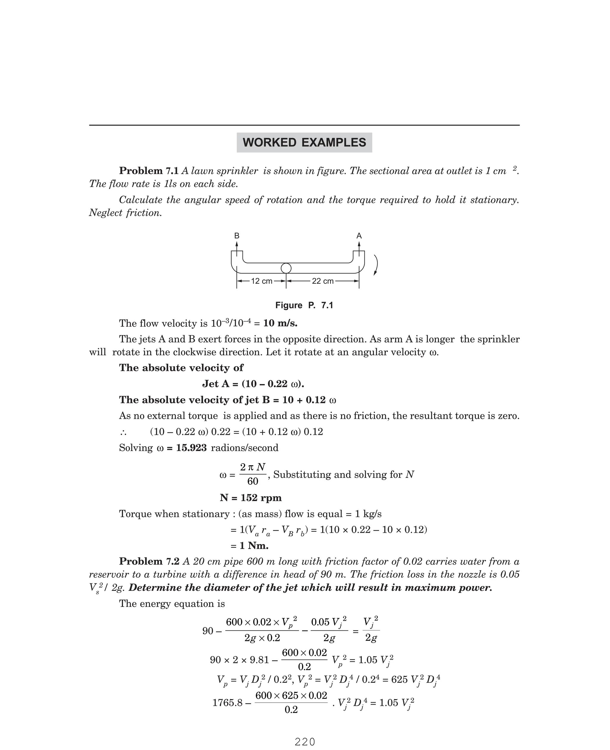 P-2D:N-fluidFlu14-2.pm5
WORKED EXAMPLES
2.
The flow rate is 1ls on each side.
Calculate the angular speed of rotation and the torque required to hold it stationary.
Neglect friction.
B A
22 cm
22 cm
12 cm
12 cm
–3/10–4 = 10 m/s.
The jets A and B exert forces in the opposite direction. As arm A is longer the sprinkler
will rotate in the clockwise direction. Let it rotate at an angular velocity ω.
The absolute velocity of
Jet A = (10 – 0.22 ω).
The absolute velocity of jet B = 10 + 0.12 ω
As no external torque is applied and as there is no friction, the resultant torque is zero.
∴ (10 – 0.22 ω) 0.22 = (10 + 0.12 ω) 0.12
Solving ω = 15.923 radions/second
ω =
2
60
π N
, Substituting and solving for N
N = 152 rpm
Torque when stationary : (as mass) flow is equal = 1 kg/s
= 1(Va ra – VB rb) = 1(10 × 0.22 – 10 × 0.12)
= 1 Nm.
s
2/ 2g. Determine the diameter of the jet which will result in maximum power.
The energy equation is
90 –
600 0 02
2 0 2
0 05
2
2 2
× ×
×
.
.
–
.
V
g
V
g
p j
=
V
g
j
2
2
90 × 2 × 9.81 –
600 0 02
0 2
× .
.
Vp
2 = 1.05 Vj
2
Vp = Vj Dj
2 / 0.22, Vp
2 = Vj
2 Dj
4 / 0.24 = 625 Vj
2 Dj
4
1765.8 –
600 625 0 02
0 2
× × .
.
. Vj
2 Dj
4 = 1.05 Vj
2
Problem 7.1 A lawn sprinkler is shown in figure. The sectional area at outlet is 1 cm
Figure P. 7.1
The flow velocity is 10
Problem 7.2 A 20 cm pipe 600 m long with friction factor of 0.02 carries water from a
reservoir to a turbine with a difference in head of 90 m. The friction loss in the nozzle is 0.05
V
220
 