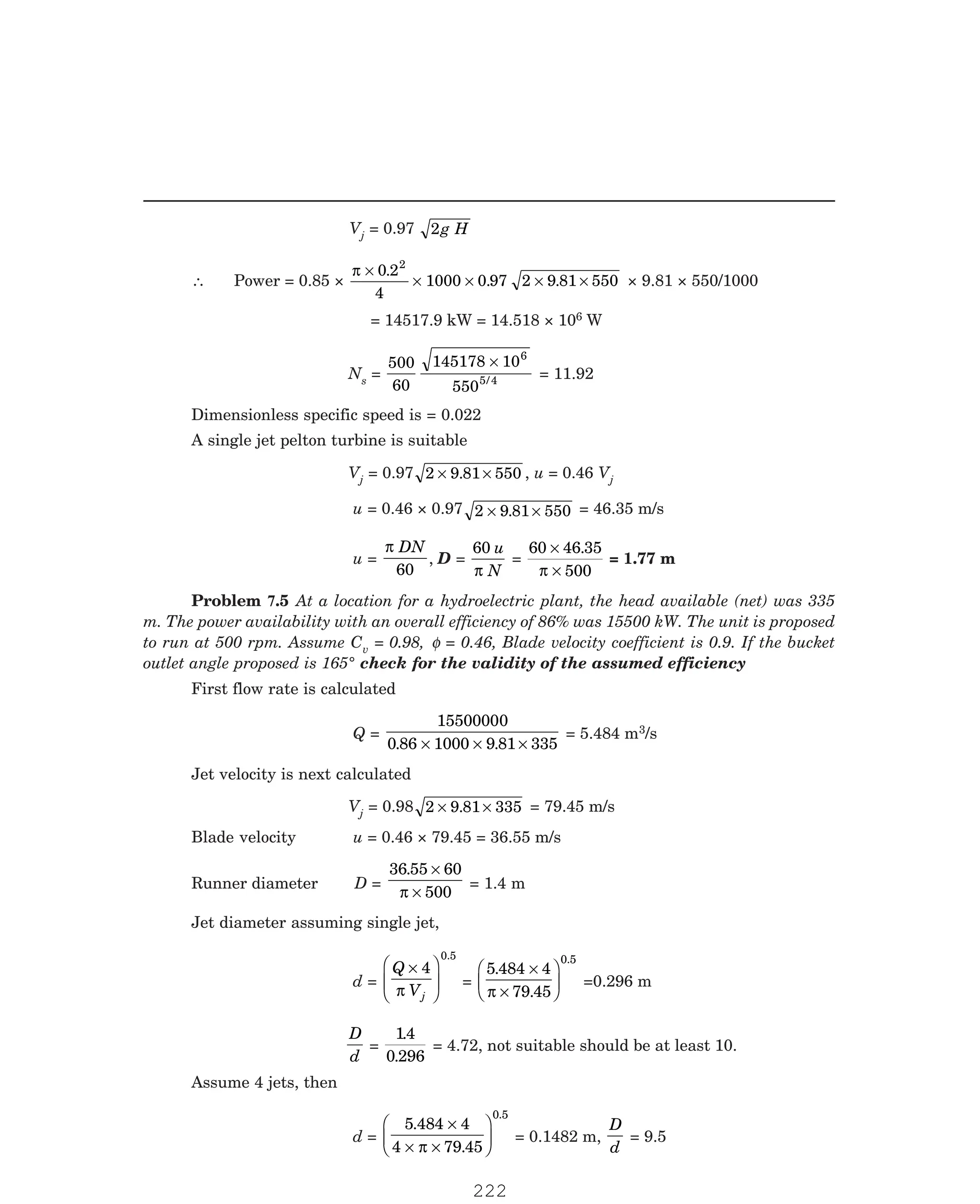 P-2D:N-fluidFlu14-2.pm5
Vj = 0.97 2g H
∴ Power = 0.85 ×
π ×
× × × ×
0 2
4
1000 0 97 2 9 81 550
2
.
. . × 9.81 × 550/1000
= 14517.9 kW = 14.518 × 106 W
Ns =
500
60
145178 10
550
6
5 4
×
/ = 11.92
Dimensionless specific speed is = 0.022
A single jet pelton turbine is suitable
Vj = 0.97 2 9 81 550
× ×
. , u = 0.46 Vj
u = 0.46 × 0.97 2 9 81 550
× ×
. = 46.35 m/s
u =
π DN
60
, D =
60 u
N
π
=
60 46 35
500
×
×
.
π
= 1.77 m
v = 0.98, φ = 0.46, Blade velocity coefficient is 0.9. If the bucket
outlet angle proposed is 165° check for the validity of the assumed efficiency
First flow rate is calculated
Q =
15500000
0 86 1000 9 81 335
. .
× × ×
= 5.484 m3/s
Jet velocity is next calculated
Vj = 0.98 2 9 81 335
× ×
. = 79.45 m/s
Blade velocity u = 0.46 × 79.45 = 36.55 m/s
Runner diameter D =
36 55 60
500
. ×
×
π
= 1.4 m
Jet diameter assuming single jet,
d =
Q
Vj
×
F
HG
I
KJ
4
0.5
π
=
5 484 4
79 45
0.5
.
.
×
×
F
HG I
KJ
π
=0.296 m
D
d
=
14
0 296
.
.
= 4.72, not suitable should be at least 10.
Assume 4 jets, then
d =
5 484 4
4 79 45
0.5
.
.
×
× ×
F
HG I
KJ
π
= 0.1482 m,
D
d
= 9.5
Problem 7.5 At a location for a hydroelectric plant, the head available (net) was 335
m. The power availability with an overall efficiency of 86% was 15500 kW. The unit is proposed
to run at 500 rpm. Assume C
222
 