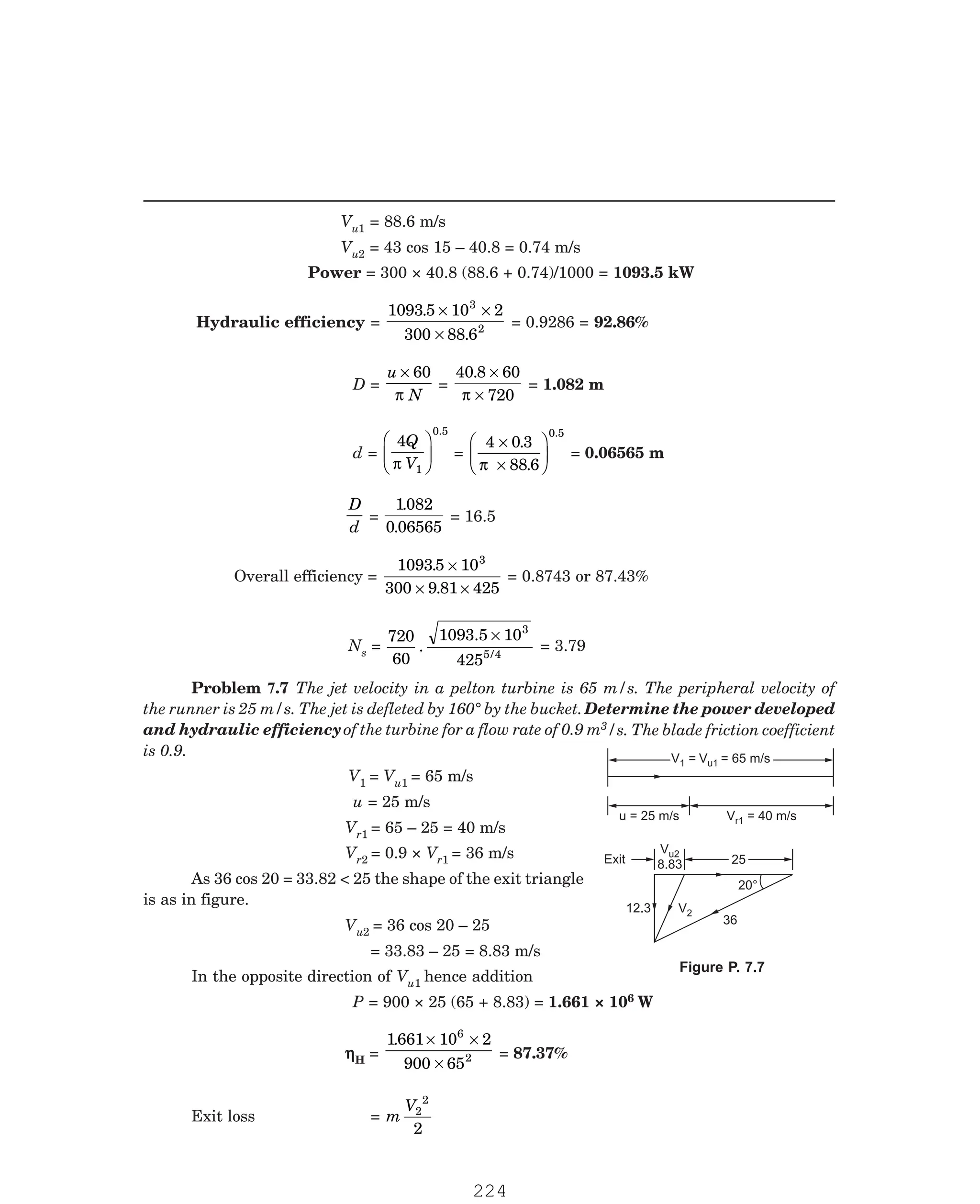 P-2D:N-fluidFlu14-2.pm5
Vu1 = 88.6 m/s
Vu2 = 43 cos 15 – 40.8 = 0.74 m/s
Power = 300 × 40.8 (88.6 + 0.74)/1000 = 1093.5 kW
Hydraulic efficiency =
1093 5 10 2
300 88 6
3
2
.
.
× ×
×
= 0.9286 = 92.86%
D =
u
N
× 60
π
=
40 8 60
720
. ×
×
π
= 1.082 m
d =
4
1
0.5
Q
V
π
F
HG I
KJ =
4 0 3
88 6
0.5
×
×
F
HG I
KJ
.
.
π
= 0.06565 m
D
d
=
1082
0 06565
.
.
= 16.5
Overall efficiency =
1093 5 10
300 9 81 425
3
.
.
×
× ×
= 0.8743 or 87.43%
Ns =
720
60
.
1093.5 10
425
3
5/4
×
= 3.79
3/s. The blade friction coefficient
is 0.9.
V1 = Vu1 = 65 m/s
u = 25 m/s
Vr1 = 65 – 25 = 40 m/s
Vr2 = 0.9 × Vr1 = 36 m/s
As 36 cos 20 = 33.82  25 the shape of the exit triangle
is as in figure.
Vu2 = 36 cos 20 – 25
= 33.83 – 25 = 8.83 m/s
In the opposite direction of Vu1 hence addition
P = 900 × 25 (65 + 8.83) = 1.661 × 106 W
η
η
η
η
ηH =
1661 10 2
900 65
6
2
. × ×
×
= 87.37%
Exit loss = m
V2
2
2
V = 40 m/s
r1
u = 25 m/s
V = V = 65 m/s
1 u1
V =
1 V = 65 m/s
u1
25
25
Vu2
8.83
20°
36
Exit
V2
12.3
Problem 7.7 The jet velocity in a pelton turbine is 65 m/s. The peripheral velocity of
the runner is 25 m/s. The jet is defleted by 160° by the bucket.Determine the power developed
and hydraulic efficiencyof the turbine for a flow rate of 0.9 m
Figure P. 7.7
224
 