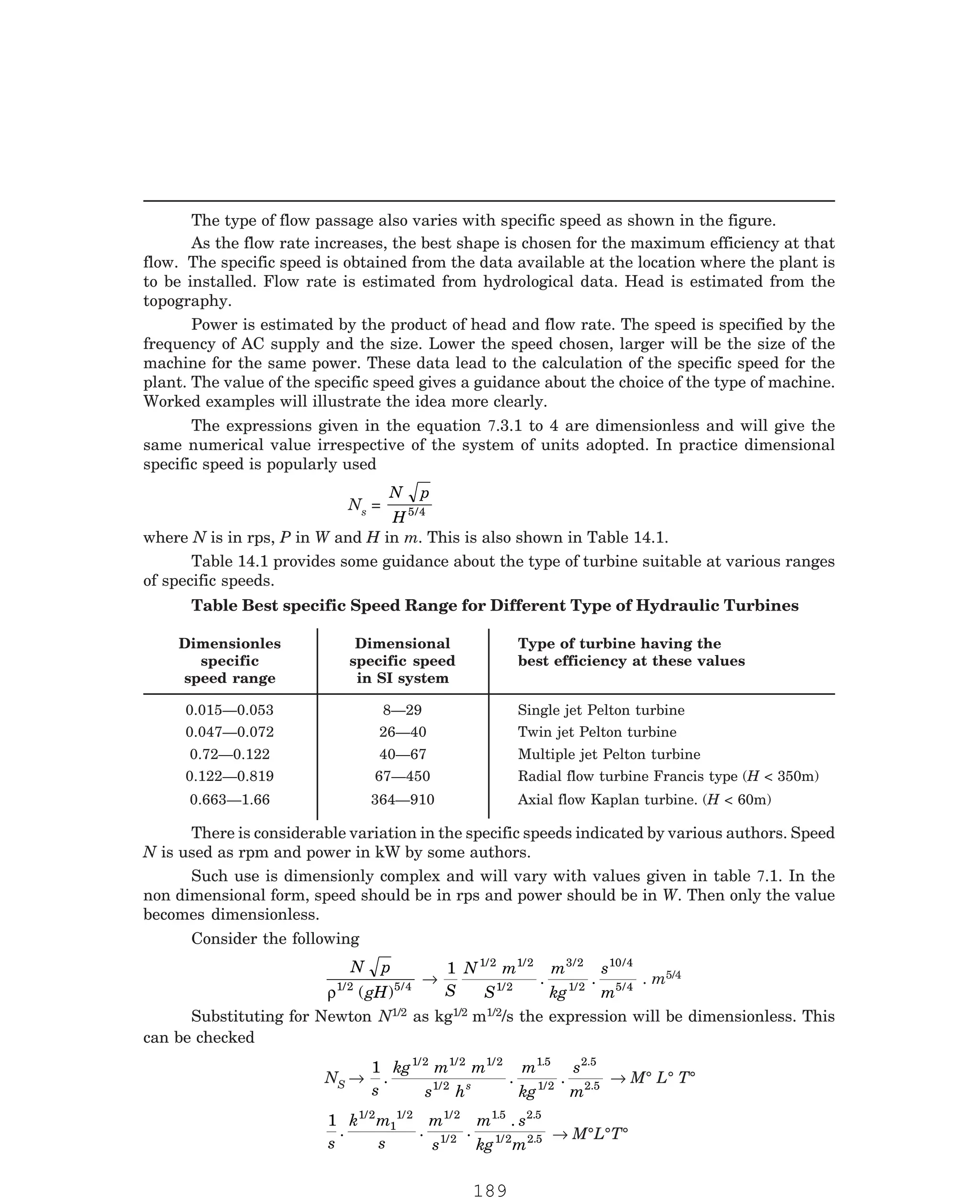 P-2D:N-fluidFlu14-1.pm5
The type of flow passage also varies with specific speed as shown in the figure.
As the flow rate increases, the best shape is chosen for the maximum efficiency at that
flow. The specific speed is obtained from the data available at the location where the plant is
to be installed. Flow rate is estimated from hydrological data. Head is estimated from the
topography.
Power is estimated by the product of head and flow rate. The speed is specified by the
frequency of AC supply and the size. Lower the speed chosen, larger will be the size of the
machine for the same power. These data lead to the calculation of the specific speed for the
plant. The value of the specific speed gives a guidance about the choice of the type of machine.
Worked examples will illustrate the idea more clearly.
Ns =
N p
H5 4
/
where N is in rps, P in W and H in m. This is also shown in Table 14.1.
Table 14.1 provides some guidance about the type of turbine suitable at various ranges
of specific speeds.
Dimensionles Dimensional Type of turbine having the
specific specific speed best efficiency at these values
speed range in SI system
0.015—0.053 8—29 Single jet Pelton turbine
0.047—0.072 26—40 Twin jet Pelton turbine
0.72—0.122 40—67 Multiple jet Pelton turbine
0.122—0.819 67—450 Radial flow turbine Francis type (H < 350m)
0.663—1.66 364—910 Axial flow Kaplan turbine. (H < 60m)
There is considerable variation in the specific speeds indicated by various authors. Speed
N is used as rpm and power in kW by some authors.
Consider the following
N p
gH
ρ1/2 5 4
( ) /
→
1 1/2 1/2
1/2
3 2
1/2
10 4
5 4
S
N m
S
m
kg
s
m
. .
/ /
/
. m5/4
Substituting for Newton N1/2 as kg1/2 m1/2/s the expression will be dimensionless. This
can be checked
NS →
1 1/2 1/2 1/2
1/2
1 5
1/2
s
kg m m
s h
m
kg
s
m
s
. . .
. 2.5
2.5
→ M° L° T°
1 1/2
1
1/2 1/2
1/2
1 5 2 5
1/2 2 5
s
k m
s
m
s
m s
kg m
. . .
.
. .
. → M°L°T°
The expressions given in the equation 7.3.1 to 4 are dimensionless and will give the
same numerical value irrespective of the system of units adopted. In practice dimensional
specific speed is popularly used
Table Best specific Speed Range for Different Type of Hydraulic Turbines
Such use is dimensionly complex and will vary with values given in table 7.1. In the
non dimensional form, speed should be in rps and power should be in W. Then only the value
becomes dimensionless.
189
 