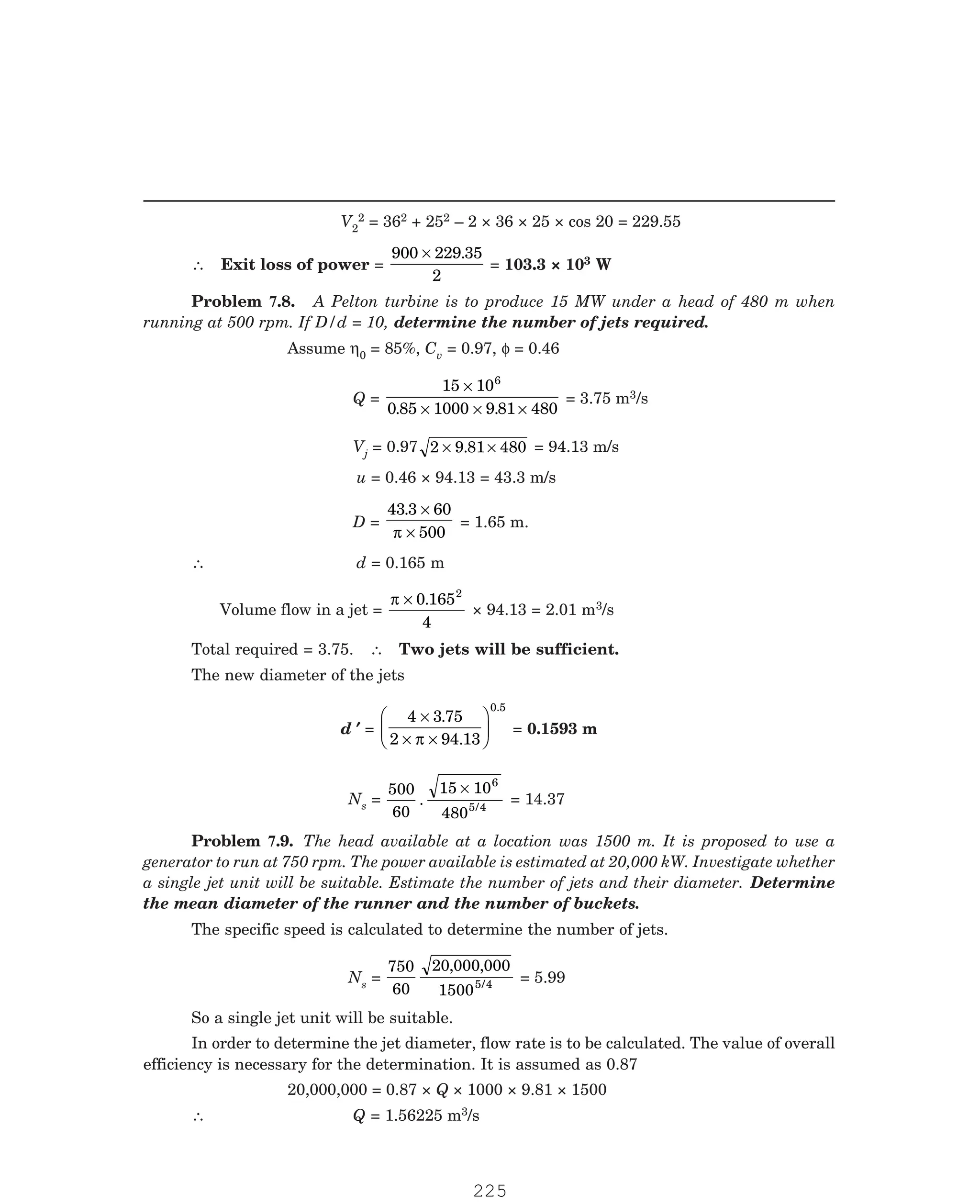 P-2D:N-fluidFlu14-2.pm5
V2
2 = 362 + 252 – 2 × 36 × 25 × cos 20 = 229.55
∴ Exit loss of power =
900 229 35
2
× .
= 103.3 × 103 W
Assume η0 = 85%, Cv = 0.97, φ = 0.46
Q =
15 10
0 85 1000 9 81 480
6
×
× × ×
. .
= 3.75 m3/s
Vj = 0.97 2 9 81 480
× ×
. = 94.13 m/s
u = 0.46 × 94.13 = 43.3 m/s
D =
43 3 60
500
. ×
×
π
= 1.65 m.
∴ d = 0.165 m
Volume flow in a jet =
π × 0 165
4
2
.
× 94.13 = 2.01 m3/s
Total required = 3.75. ∴ Two jets will be sufficient.
The new diameter of the jets
d ′
′
′
′
′ =
4 3 75
2 94 13
0.5
×
× ×
F
HG I
KJ
.
.
π
= 0.1593 m
Ns =
500
60
15 10
480
6
5 4
. /
×
= 14.37
The specific speed is calculated to determine the number of jets.
Ns =
750
60
20 000 000
15005 4
, ,
/ = 5.99
So a single jet unit will be suitable.
In order to determine the jet diameter, flow rate is to be calculated. The value of overall
efficiency is necessary for the determination. It is assumed as 0.87
20,000,000 = 0.87 × Q × 1000 × 9.81 × 1500
∴ Q = 1.56225 m3/s
Problem 7.8. A Pelton turbine is to produce 15 MW under a head of 480 m when
running at 500 rpm. If D/d = 10, determine the number of jets required.
Problem 7.9. The head available at a location was 1500 m. It is proposed to use a
generator to run at 750 rpm. The power available is estimated at 20,000 kW. Investigate whether
a single jet unit will be suitable. Estimate the number of jets and their diameter. Determine
the mean diameter of the runner and the number of buckets.
225
 