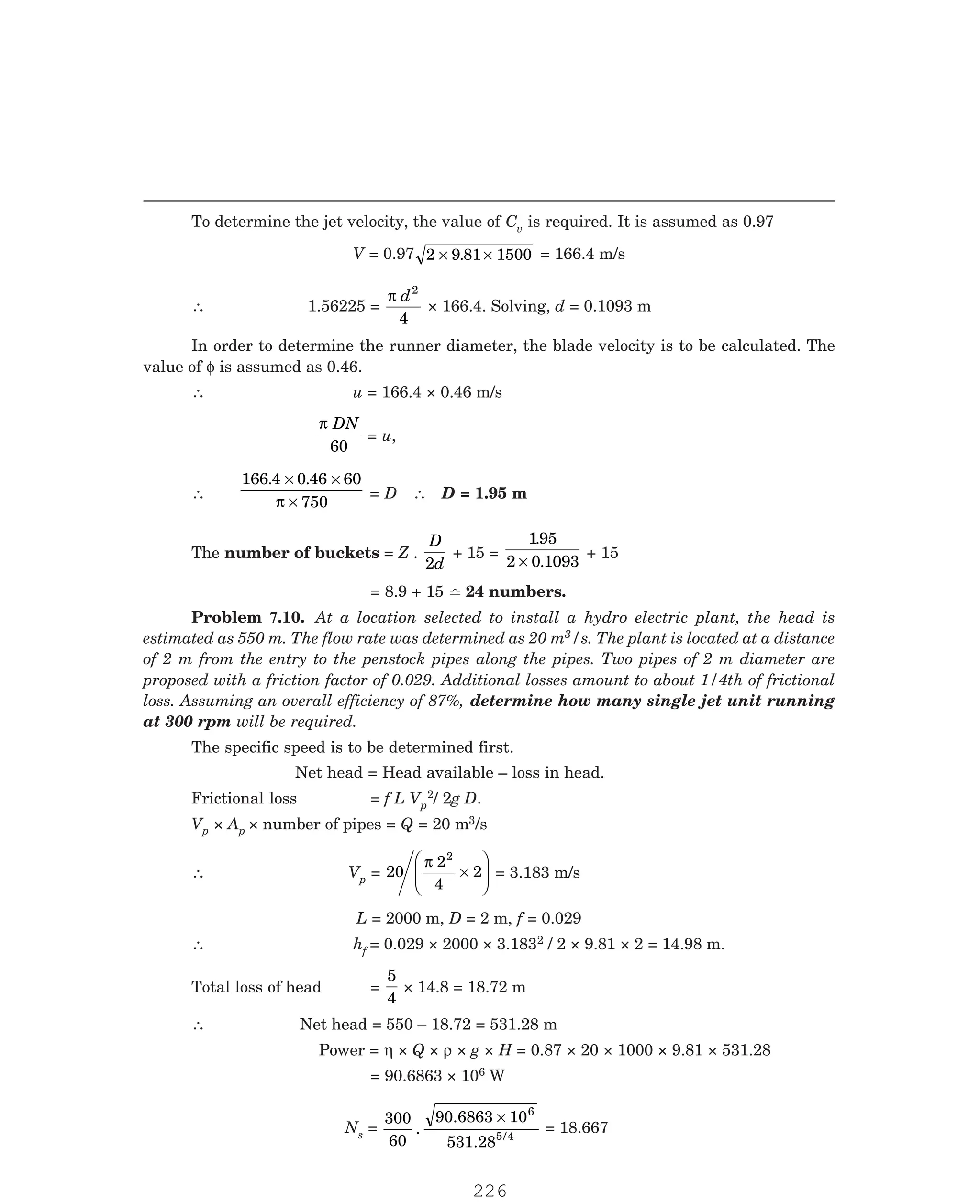 P-2D:N-fluidFlu14-3.pm5
To determine the jet velocity, the value of Cv is required. It is assumed as 0.97
V = 0.97 2 9 81 1500
× ×
. = 166.4 m/s
∴ 1.56225 =
π d2
4
× 166.4. Solving, d = 0.1093 m
In order to determine the runner diameter, the blade velocity is to be calculated. The
value of φ is assumed as 0.46.
∴ u = 166.4 × 0.46 m/s
π DN
60
= u,
∴
166 4 0 46 60
750
. .
× ×
×
π
= D ∴ D = 1.95 m
The number of buckets = Z .
D
d
2
+ 15 =
195
2 0 1093
.
.
×
+ 15
= 8.9 + 15  24 numbers.
3/s. The plant is located at a distance
of 2 m from the entry to the penstock pipes along the pipes. Two pipes of 2 m diameter are
proposed with a friction factor of 0.029. Additional losses amount to about 1/4th of frictional
loss. Assuming an overall efficiency of 87%, determine how many single jet unit running
at 300 rpm will be required.
The specific speed is to be determined first.
Net head = Head available – loss in head.
Frictional loss = f L Vp
2/ 2g D.
Vp × Ap × number of pipes = Q = 20 m3/s
∴ Vp = 20
2
4
2
2
π
×
F
HG
I
KJ = 3.183 m/s
L = 2000 m, D = 2 m, f = 0.029
∴ hf = 0.029 × 2000 × 3.1832 / 2 × 9.81 × 2 = 14.98 m.
Total loss of head =
5
4
× 14.8 = 18.72 m
∴ Net head = 550 – 18.72 = 531.28 m
Power = η × Q × ρ × g × H = 0.87 × 20 × 1000 × 9.81 × 531.28
= 90.6863 × 106 W
Ns =
300
60
.
90.6863 10
531.28
6
5/4
×
= 18.667
Problem 7.10. At a location selected to install a hydro electric plant, the head is
estimated as 550 m. The flow rate was determined as 20 m
226
 