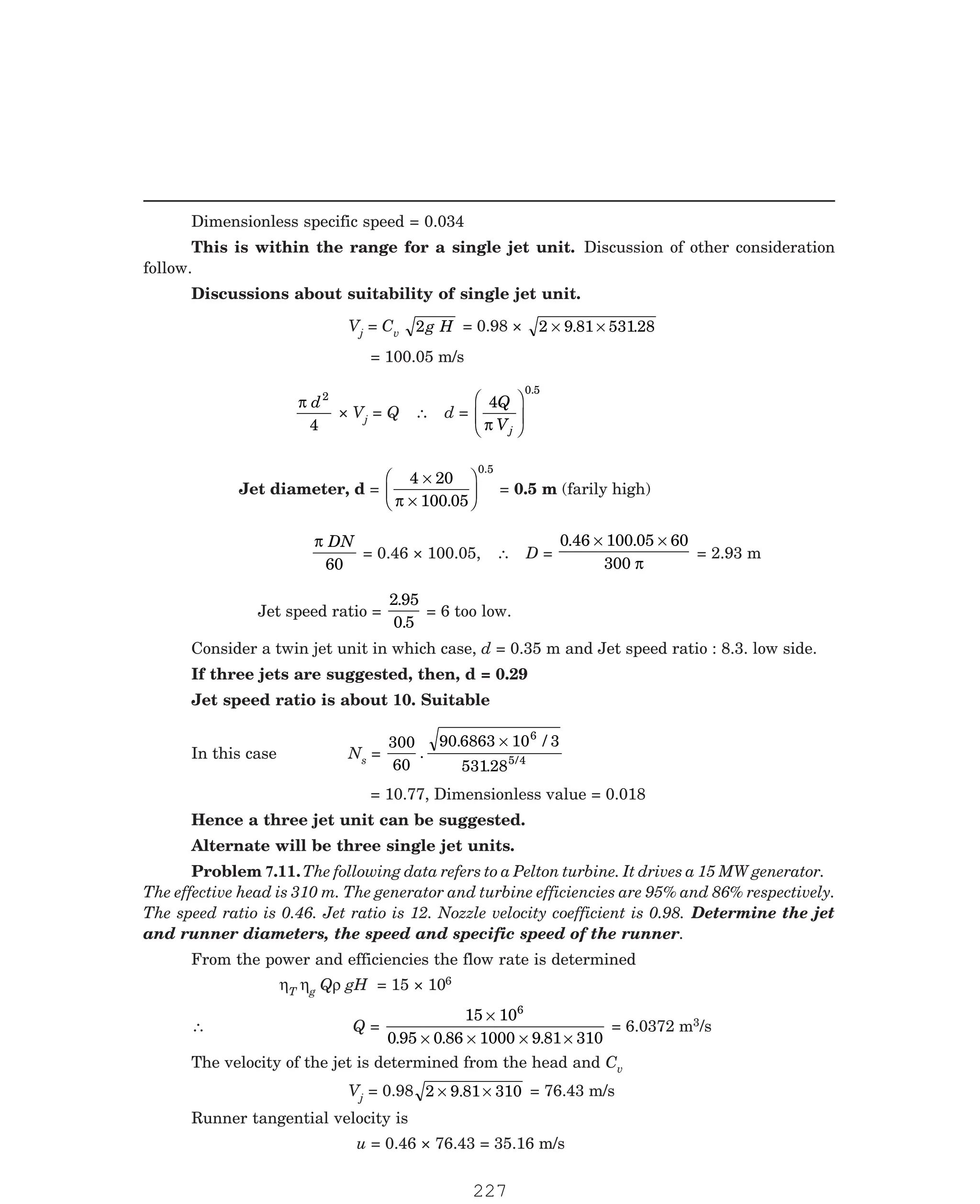 P-2D:N-fluidFlu14-3.pm5
Dimensionless specific speed = 0.034
This is within the range for a single jet unit. Discussion of other consideration
follow.
Discussions about suitability of single jet unit.
Vj = Cv 2g H = 0.98 × 2 9 81 53128
× ×
. .
= 100.05 m/s
π d2
4
× Vj = Q ∴ d =
4
0.5
Q
Vj
π
F
HG
I
KJ
Jet diameter, d =
4 20
100 05
0.5
×
×
F
HG I
KJ
π .
= 0.5 m (farily high)
π DN
60
= 0.46 × 100.05, ∴ D =
0 46 100 05 60
300
. .
× ×
π
= 2.93 m
Jet speed ratio =
2 95
0 5
.
.
= 6 too low.
Consider a twin jet unit in which case, d = 0.35 m and Jet speed ratio : 8.3. low side.
If three jets are suggested, then, d = 0.29
Jet speed ratio is about 10. Suitable
In this case Ns =
300
60
90 6863 10 3
53128
6
5 4
.
. /
. /
×
The effective head is 310 m. The generator and turbine efficiencies are 95% and 86% respectively.
The speed ratio is 0.46. Jet ratio is 12. Nozzle velocity coefficient is 0.98. Determine the jet
and runner diameters, the speed and specific speed of the runner.
From the power and efficiencies the flow rate is determined
ηT ηg Qρ gH = 15 × 106
∴ Q =
15 10
0 95 0 86 1000 9 81 310
6
×
× × × ×
. . .
= 6.0372 m3/s
The velocity of the jet is determined from the head and Cv
Vj = 0.98 2 9 81 310
× ×
. = 76.43 m/s
Runner tangential velocity is
u = 0.46 × 76.43 = 35.16 m/s
= 10.77, Dimensionless value = 0.018
Hence a three jet unit can be suggested.
Alternate will be three single jet units.
Problem 7.11.The following data refers to a Pelton turbine. It drives a 15 MW generator.
227
 
