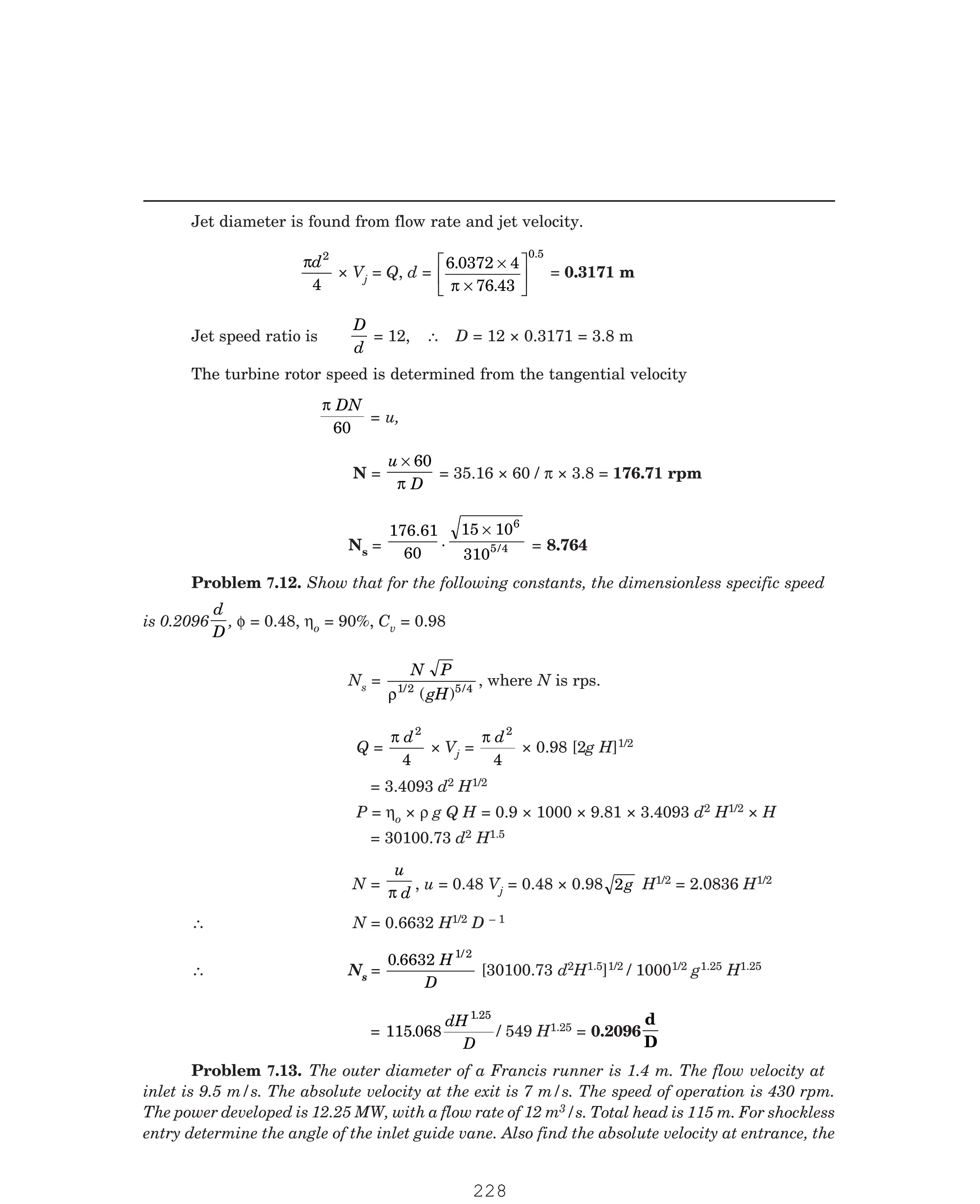 P-2D:N-fluidFlu14-3.pm5
Jet diameter is found from flow rate and jet velocity.
πd2
4
× Vj = Q, d =
6 0372 4
76 43
0.5
.
.
×
×
L
NM O
QP
π
= 0.3171 m
Jet speed ratio is
D
d
= 12, ∴ D = 12 × 0.3171 = 3.8 m
The turbine rotor speed is determined from the tangential velocity
π DN
60
= u,
N =
u
D
× 60
π
= 35.16 × 60 / π × 3.8 = 176.71 rpm
Ns =
176.61
60
.
15 10
310
6
5/4
×
= 8.764
is 0.2096
d
D
, φ = 0.48, ηo = 90%, Cv = 0.98
Ns =
N P
gH
ρ1/2 5 4
( ) /
, where N is rps.
Q =
π d2
4
× Vj =
π d2
4
× 0.98 [2g H]1/2
= 3.4093 d2 H1/2
P = ηo × ρ g Q H = 0.9 × 1000 × 9.81 × 3.4093 d2 H1/2 × H
= 30100.73 d2 H1.5
N =
u
d
π
, u = 0.48 Vj = 0.48 × 0.98 2g H1/2 = 2.0836 H1/2
∴ N = 0.6632 H1/2 D – 1
∴ Ns =
0 6632 1/2
. H
D
[30100.73 d2H1.5]1/2 / 10001/2 g1.25 H1.25
= 115 068
1
.
.25
dH
D
/ 549 H1.25 = 0.2096
d
D
3/s. Total head is 115 m. For shockless
entry determine the angle of the inlet guide vane. Also find the absolute velocity at entrance, the
Problem 7.12. Show that for the following constants, the dimensionless specific speed
Problem 7.13. The outer diameter of a Francis runner is 1.4 m. The flow velocity at
inlet is 9.5 m/s. The absolute velocity at the exit is 7 m/s. The speed of operation is 430 rpm.
The power developed is 12.25 MW, with a flow rate of 12 m
228
 