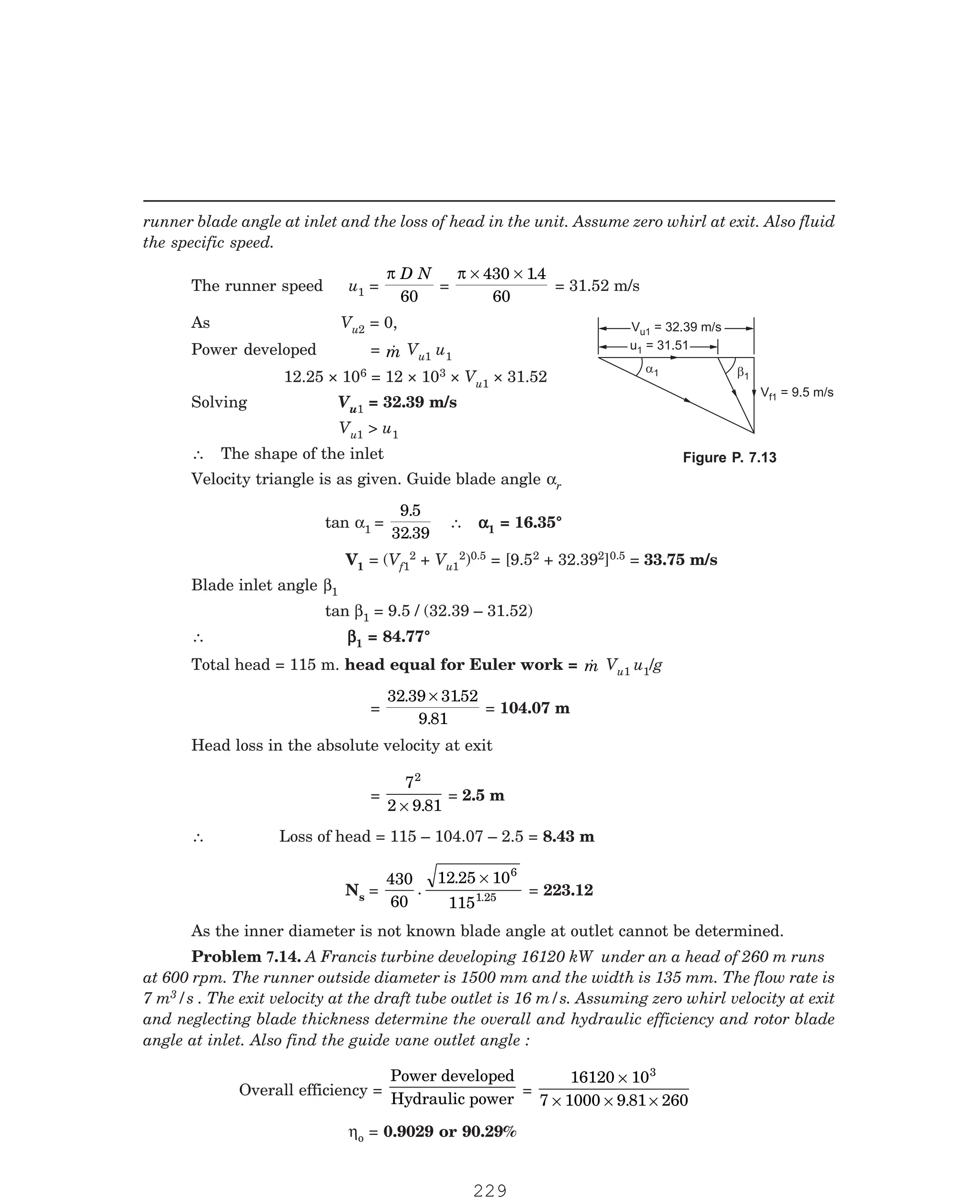 P-2D:N-fluidFlu14-3.pm5
runner blade angle at inlet and the loss of head in the unit. Assume zero whirl at exit. Also fluid
the specific speed.
The runner speed u1 =
π D N
60
=
π × ×
430 14
60
.
= 31.52 m/s
As Vu2 = 0,
Power developed = 
m Vu1 u1
12.25 × 106 = 12 × 103 × Vu1 × 31.52
Solving Vu1 = 32.39 m/s
Vu1  u1
∴ The shape of the inlet
Velocity triangle is as given. Guide blade angle αr
tan α1 =
9 5
32 39
.
.
∴ α
α
α
α
α1 = 16.35°
V1 = (Vf1
2 + Vu1
2)0.5 = [9.52 + 32.392]0.5 = 33.75 m/s
Blade inlet angle β1
tan β1 = 9.5 / (32.39 – 31.52)
∴ β
β
β
β
β1 = 84.77°
Total head = 115 m. head equal for Euler work = 
m Vu1 u1/g
=
32 39 3152
9 81
. .
.
×
= 104.07 m
Head loss in the absolute velocity at exit
=
7
2 9 81
2
× .
= 2.5 m
∴ Loss of head = 115 – 104.07 – 2.5 = 8.43 m
Ns =
430
60
12 25 10
115
6
1
.
.
.25
×
= 223.12
As the inner diameter is not known blade angle at outlet cannot be determined.
3/s . The exit velocity at the draft tube outlet is 16 m/s. Assuming zero whirl velocity at exit
and neglecting blade thickness determine the overall and hydraulic efficiency and rotor blade
angle at inlet. Also find the guide vane outlet angle :
Overall efficiency =
Power developed
Hydraulic power
=
16120 10
7 1000 9 81 260
3
×
× × ×
.
ηo = 0.9029 or 90.29%
V = 32.39 m/s
u1
V = 32.39 m/s
u1
u = 31.51
1
u = 31.51
1
a1 b1
V = 9.5 m/s
f1
Figure P. 7.13
Problem 7.14. A Francis turbine developing 16120 kW under an a head of 260 m runs
at 600 rpm. The runner outside diameter is 1500 mm and the width is 135 mm. The flow rate is
7 m
229
 