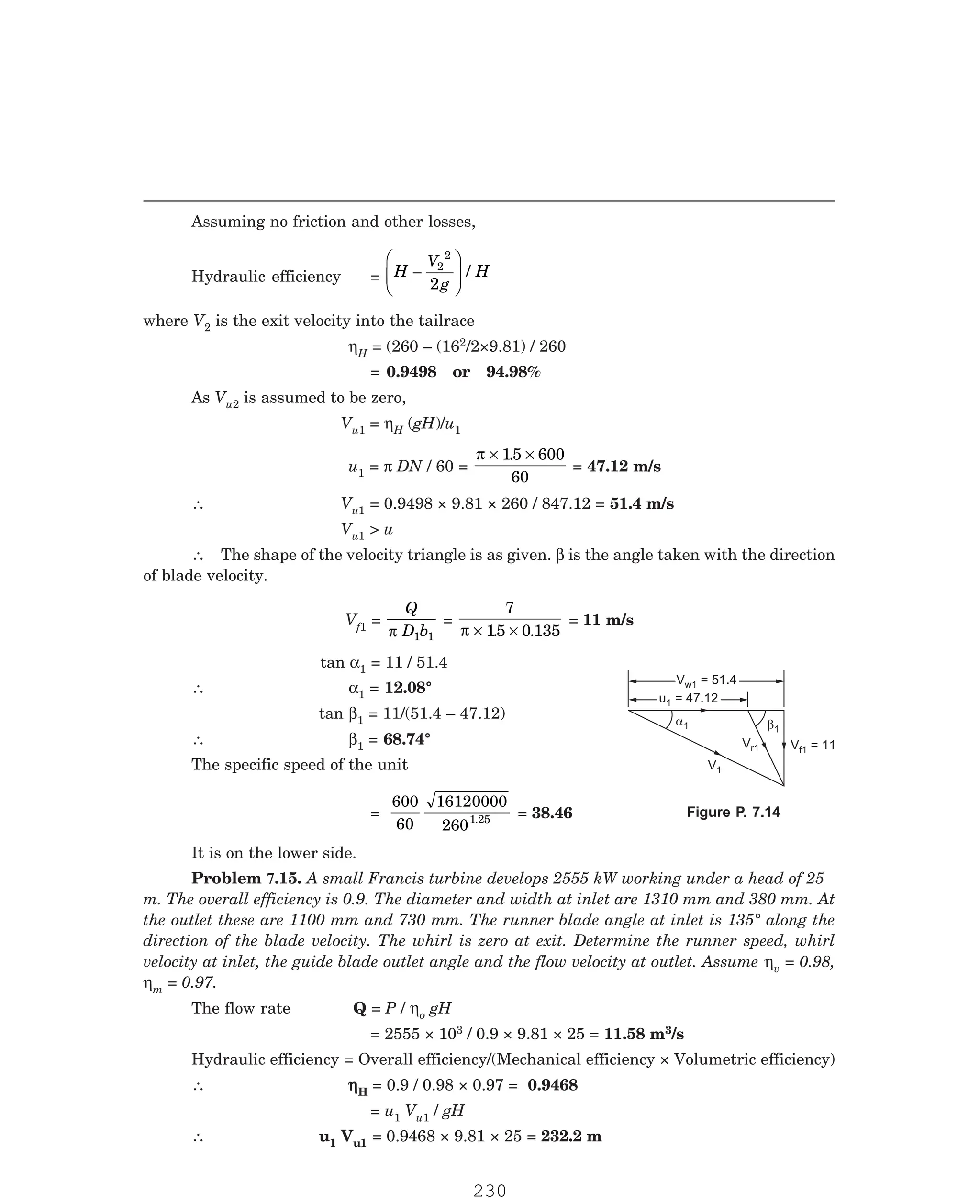 P-2D:N-fluidFlu14-3.pm5
Assuming no friction and other losses,
Hydraulic efficiency = H
V
g
H
−
F
HG
I
KJ
2
2
2
/
where V2 is the exit velocity into the tailrace
ηH = (260 – (162/2×9.81) / 260
= 0.9498 or 94.98%
As Vu2 is assumed to be zero,
Vu1 = ηH (gH)/u1
u1 = π DN / 60 =
π × ×
15 600
60
.
= 47.12 m/s
∴ Vu1 = 0.9498 × 9.81 × 260 / 847.12 = 51.4 m/s
Vu1  u
∴ The shape of the velocity triangle is as given. β is the angle taken with the direction
of blade velocity.
Vf1 =
Q
D b
π 1 1
=
7
15 0 135
π × ×
. .
= 11 m/s
tan α1 = 11 / 51.4
∴ α1 = 12.08°
tan β1 = 11/(51.4 – 47.12)
∴ β1 = 68.74°
The specific speed of the unit
=
600
60
16120000
2601.25 = 38.46
It is on the lower side.
v = 0.98,
ηm = 0.97.
The flow rate Q = P / ηo gH
= 2555 × 103 / 0.9 × 9.81 × 25 = 11.58 m3/s
Hydraulic efficiency = Overall efficiency/(Mechanical efficiency × Volumetric efficiency)
∴ η
η
η
η
ηH = 0.9 / 0.98 × 0.97 = 0.9468
= u1 Vu1 / gH
∴ u1 Vu1 = 0.9468 × 9.81 × 25 = 232.2 m
V = 51.4
w1
V = 51.4
w1
u = 47.12
1
u = 47.12
1
a1 b1
V = 11
f1
V1
V 1
r
Figure P. 7.14
Problem 7.15. A small Francis turbine develops 2555 kW working under a head of 25
m. The overall efficiency is 0.9. The diameter and width at inlet are 1310 mm and 380 mm. At
the outlet these are 1100 mm and 730 mm. The runner blade angle at inlet is 135° along the
direction of the blade velocity. The whirl is zero at exit. Determine the runner speed, whirl
velocity at inlet, the guide blade outlet angle and the flow velocity at outlet. Assume η
230
 