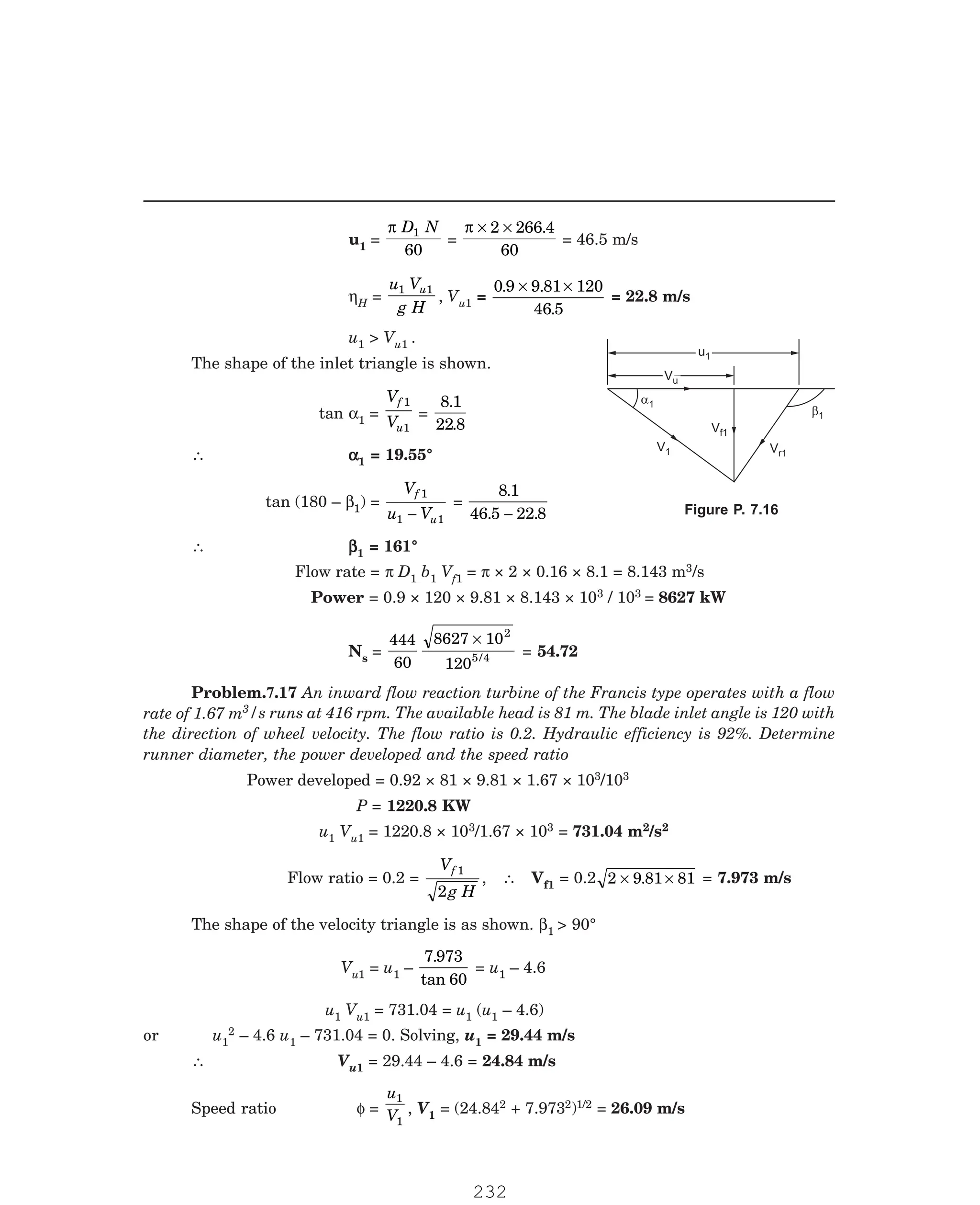 P-2D:N-fluidFlu14-3.pm5
u1 =
π D N
1
60
=
π × ×
2 266 4
60
.
= 46.5 m/s
ηH =
u V
g H
u
1 1
, Vu1 =
0 9 9 81 120
46 5
. .
.
× ×
= 22.8 m/s
u1  Vu1 .
The shape of the inlet triangle is shown.
tan α1 =
V
V
f
u
1
1
=
8 1
22 8
.
.
∴ α
α
α
α
α1 = 19.55°
tan (180 – β1) =
V
u V
f
u
1
1 1
−
=
8 1
46 5 22 8
.
. .
−
∴ β
β
β
β
β1 = 161°
Flow rate = π D1 b1 Vf1 = π × 2 × 0.16 × 8.1 = 8.143 m3/s
Power = 0.9 × 120 × 9.81 × 8.143 × 103 / 103 = 8627 kW
Ns =
444
60
8627 10
120
2
5 4
×
/ = 54.72
3/s runs at 416 rpm. The available head is 81 m. The blade inlet angle is 120 with
the direction of wheel velocity. The flow ratio is 0.2. Hydraulic efficiency is 92%. Determine
runner diameter, the power developed and the speed ratio
Power developed = 0.92 × 81 × 9.81 × 1.67 × 103/103
P = 1220.8 KW
u1 Vu1 = 1220.8 × 103/1.67 × 103 = 731.04 m2/s2
Flow ratio = 0.2 =
V
g H
f 1
2
, ∴ Vf1 = 0.2 2 9 81 81
× ×
. = 7.973 m/s
The shape of the velocity triangle is as shown. β1  90°
Vu1 = u1 –
7 973
60
.
tan
= u1 – 4.6
u1 Vu1 = 731.04 = u1 (u1 – 4.6)
or u1
2 – 4.6 u1 – 731.04 = 0. Solving, u1 = 29.44 m/s
∴ Vu1 = 29.44 – 4.6 = 24.84 m/s
Speed ratio φ =
u
V
1
1
, V1 = (24.842 + 7.9732)1/2 = 26.09 m/s
u1
u1
Vu
Vu
a1
b1
V1
V 1
f
Vr1
Figure P. 7.16
Problem.7.17 An inward flow reaction turbine of the Francis type operates with a flow
rate of 1.67 m
232
 