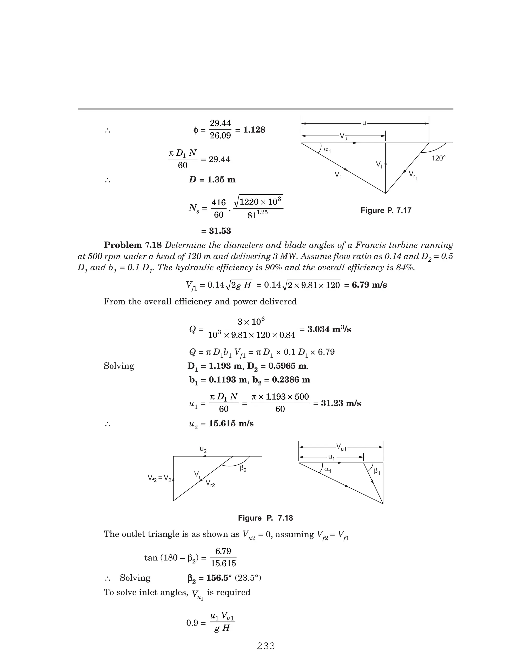 P-2D:N-fluidFlu14-3.pm5
∴ φ
φ
φ
φ
φ =
29 44
26 09
.
.
= 1.128
π D N
1
60
= 29.44
∴ D = 1.35 m
Ns =
416
60
1220 10
81
3
1
. .25
×
= 31.53
2 = 0.5
D1 and b1 = 0.1 D1. The hydraulic efficiency is 90% and the overall efficiency is 84%.
Vf1 = 0.14 2g H = 0.14 2 9 81 120
× ×
. = 6.79 m/s
From the overall efficiency and power delivered
Q =
3 10
10 9 81 120 0 84
6
3
×
× × ×
. .
= 3.034 m3/s
Q = π D1b1 Vf1 = π D1 × 0.1 D1 × 6.79
Solving D1 = 1.193 m, D2 = 0.5965 m.
b1 = 0.1193 m, b2 = 0.2386 m
u1 =
π D N
1
60
=
π × ×
1193 500
60
.
= 31.23 m/s
∴ u2 = 15.615 m/s
Vf2 = V2
Vr2
b2
u2
Vr
Vu1
Vu1
u1
u1
a1 b1
u2 = 0, assuming Vf2 = Vf1
tan (180 – β2) =
6 79
15 615
.
.
∴ Solving β
β
β
β
β2 = 156.5° (23.5°)
To solve inlet angles, Vu1
is required
0.9 =
u V
g H
u
1 1
u
u
Vu
Vu
a1
V1
Vf
Vr1
120°
Figure P. 7.17
Problem 7.18 Determine the diameters and blade angles of a Francis turbine running
at 500 rpm under a head of 120 m and delivering 3 MW. Assume flow ratio as 0.14 and D
Figure P. 7.18
The outlet triangle is as shown as V
233
 