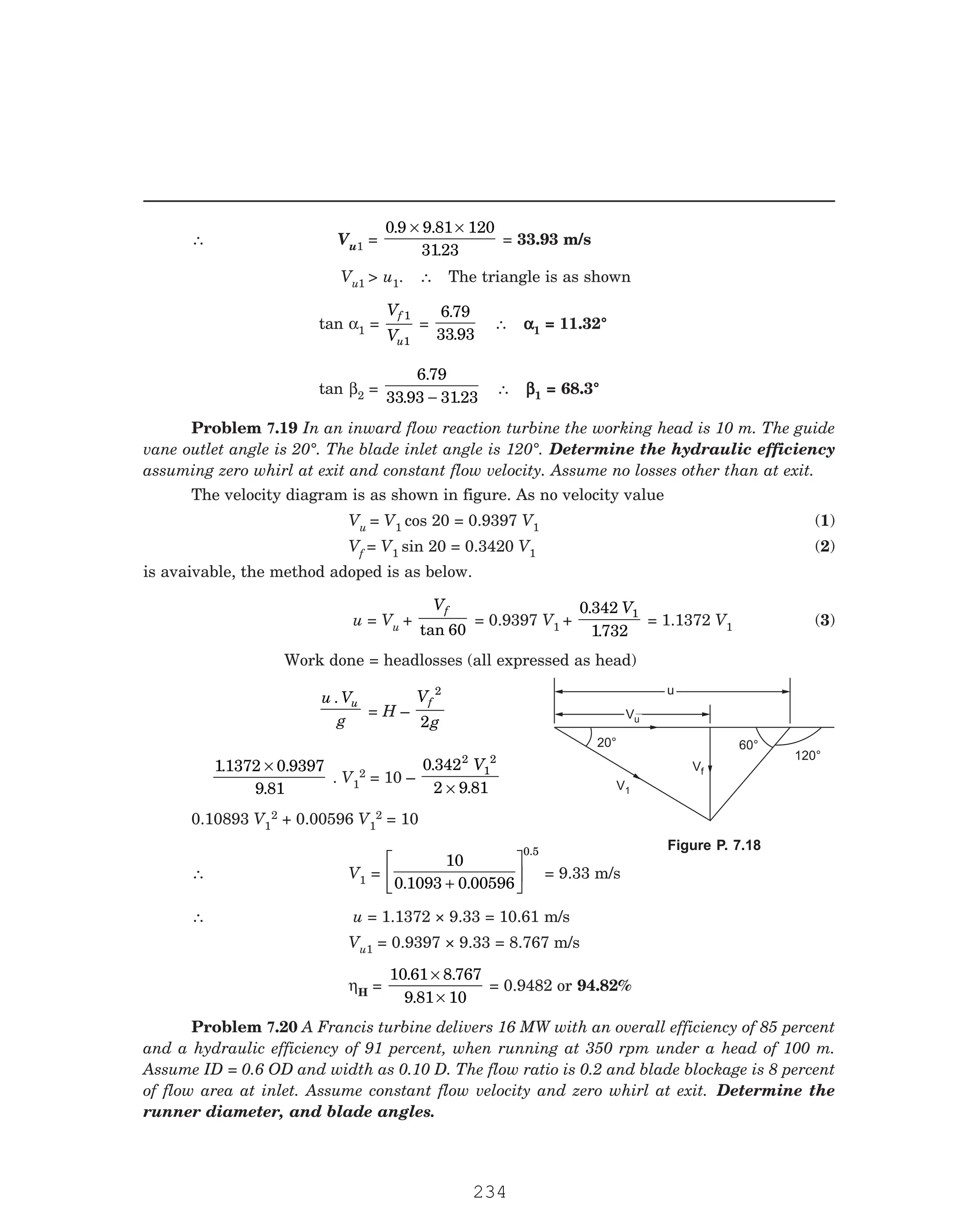 P-2D:N-fluidFlu14-3.pm5
∴ Vu1 =
0 9 9 81 120
3123
. .
.
× ×
= 33.93 m/s
Vu1  u1. ∴ The triangle is as shown
tan α1 =
V
V
f
u
1
1
=
6 79
33 93
.
.
∴ α
α
α
α
α1 = 11.32°
tan β2 =
6 79
33 93 3123
.
. .
−
∴ β
β
β
β
β1 = 68.3°
The velocity diagram is as shown in figure. As no velocity value
Vu = V1 cos 20 = 0.9397 V1 (1)
Vf = V1 sin 20 = 0.3420 V1 (2)
is avaivable, the method adoped is as below.
u = Vu +
Vf
tan 60
= 0.9397 V1 +
0 342
1732
1
.
.
V
= 1.1372 V1 (3)
Work done = headlosses (all expressed as head)
u V
g
u
.
= H –
V
g
f
2
2
11372 0 9397
9 81
. .
.
×
. V1
2 = 10 –
0 342
2 9 81
2
1
2
.
.
V
×
0.10893 V1
2 + 0.00596 V1
2 = 10
∴ V1 =
10
0 1093 0 00596
0.5
. .
+
L
NM O
QP = 9.33 m/s
∴ u = 1.1372 × 9.33 = 10.61 m/s
Vu1 = 0.9397 × 9.33 = 8.767 m/s
ηH =
10 61 8 767
9 81 10
. .
.
×
×
= 0.9482 or 94.82%
u
u
Vu
Vu
V1
Vf
120°
20° 60°
Problem 7.19 In an inward flow reaction turbine the working head is 10 m. The guide
vane outlet angle is 20°. The blade inlet angle is 120°. Determine the hydraulic efficiency
assuming zero whirl at exit and constant flow velocity. Assume no losses other than at exit.
Figure P. 7.18
Problem 7.20 A Francis turbine delivers 16 MW with an overall efficiency of 85 percent
and a hydraulic efficiency of 91 percent, when running at 350 rpm under a head of 100 m.
Assume ID = 0.6 OD and width as 0.10 D. The flow ratio is 0.2 and blade blockage is 8 percent
of flow area at inlet. Assume constant flow velocity and zero whirl at exit. Determine the
runner diameter, and blade angles.
234
 