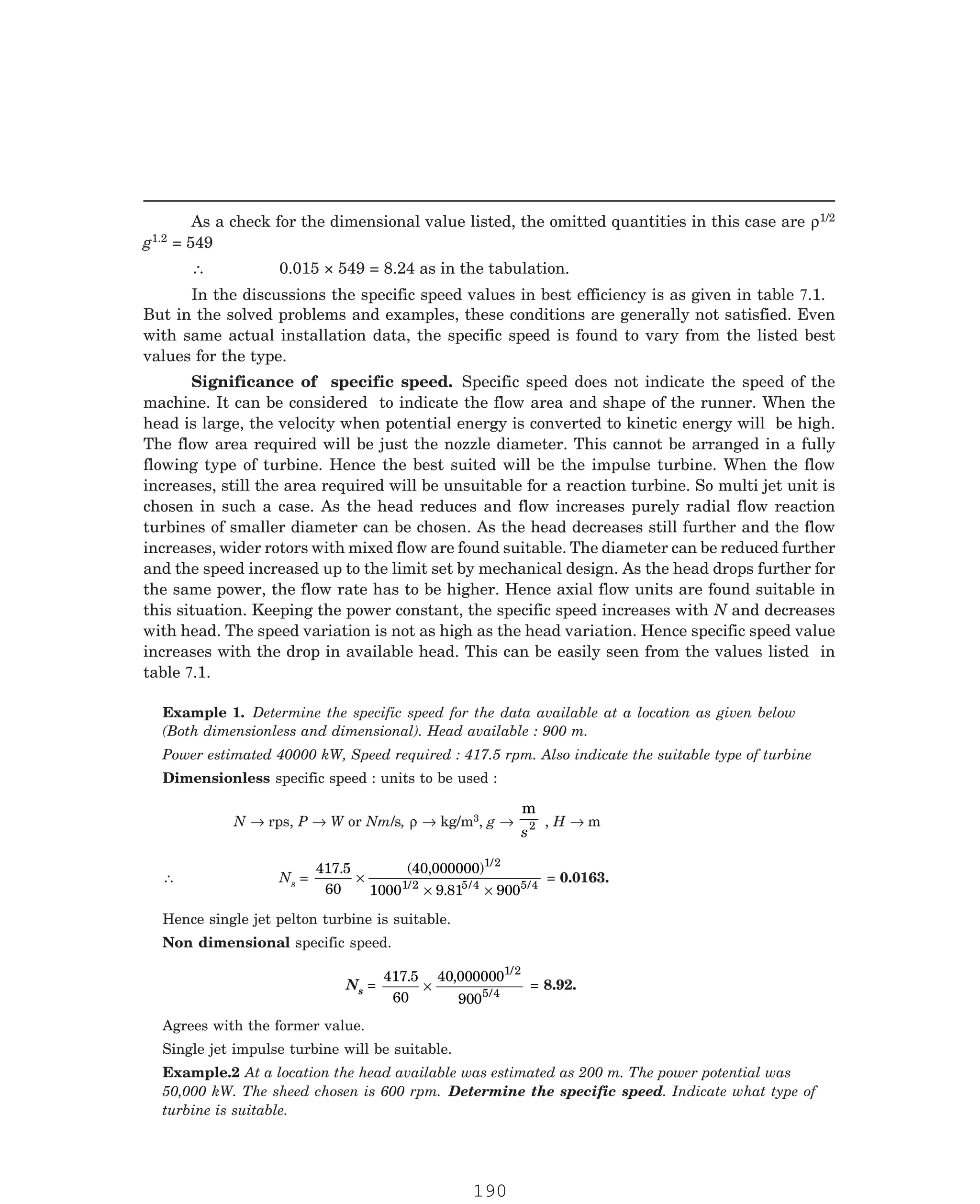 P-2D:N-fluidFlu14-1.pm5
As a check for the dimensional value listed, the omitted quantities in this case are ρ1/2
g1.2
But in the solved problems and examples, these conditions are generally not satisfied. Even
with same actual installation data, the specific speed is found to vary from the listed best
values for the type.
Power estimated 40000 kW, Speed required : 417.5 rpm. Also indicate the suitable type of turbine
Dimensionless specific speed : units to be used :
N → rps, P → W or Nm/s, ρ → kg/m3, g →
m
s2 , H → m
∴ Ns =
417 5
60
40 000000
1000 9 81 900
1/2
1/2 5 4 5 4
. ( , )
. / /
×
× ×
= 0.0163.
Hence single jet pelton turbine is suitable.
Non dimensional specific speed.
Ns =
417 5
60
40 000000
900
1/2
5 4
. ,
/
× = 8.92.
50,000 kW. The sheed chosen is 600 rpm. Determine the specific speed. Indicate what type of
turbine is suitable.
= 549
∴ 0.015 × 549 = 8.24 as in the tabulation.
In the discussions the specific speed values in best efficiency is as given in table 7.1.
Example 1. Determine the specific speed for the data available at a location as given below
(Both dimensionless and dimensional). Head available : 900 m.
Significance of specific speed. Specific speed does not indicate the speed of the
machine. It can be considered to indicate the flow area and shape of the runner. When the
head is large, the velocity when potential energy is converted to kinetic energy will be high.
The flow area required will be just the nozzle diameter. This cannot be arranged in a fully
flowing type of turbine. Hence the best suited will be the impulse turbine. When the flow
increases, still the area required will be unsuitable for a reaction turbine. So multi jet unit is
chosen in such a case. As the head reduces and flow increases purely radial flow reaction
turbines of smaller diameter can be chosen. As the head decreases still further and the flow
increases, wider rotors with mixed flow are found suitable. The diameter can be reduced further
and the speed increased up to the limit set by mechanical design. As the head drops further for
the same power, the flow rate has to be higher. Hence axial flow units are found suitable in
this situation. Keeping the power constant, the specific speed increases with N and decreases
with head. The speed variation is not as high as the head variation. Hence specific speed value
increases with the drop in available head. This can be easily seen from the values listed in
table 7.1.
Agrees with the former value.
Single jet impulse turbine will be suitable.
Example.2 At a location the head available was estimated as 200 m. The power potential was
190
 