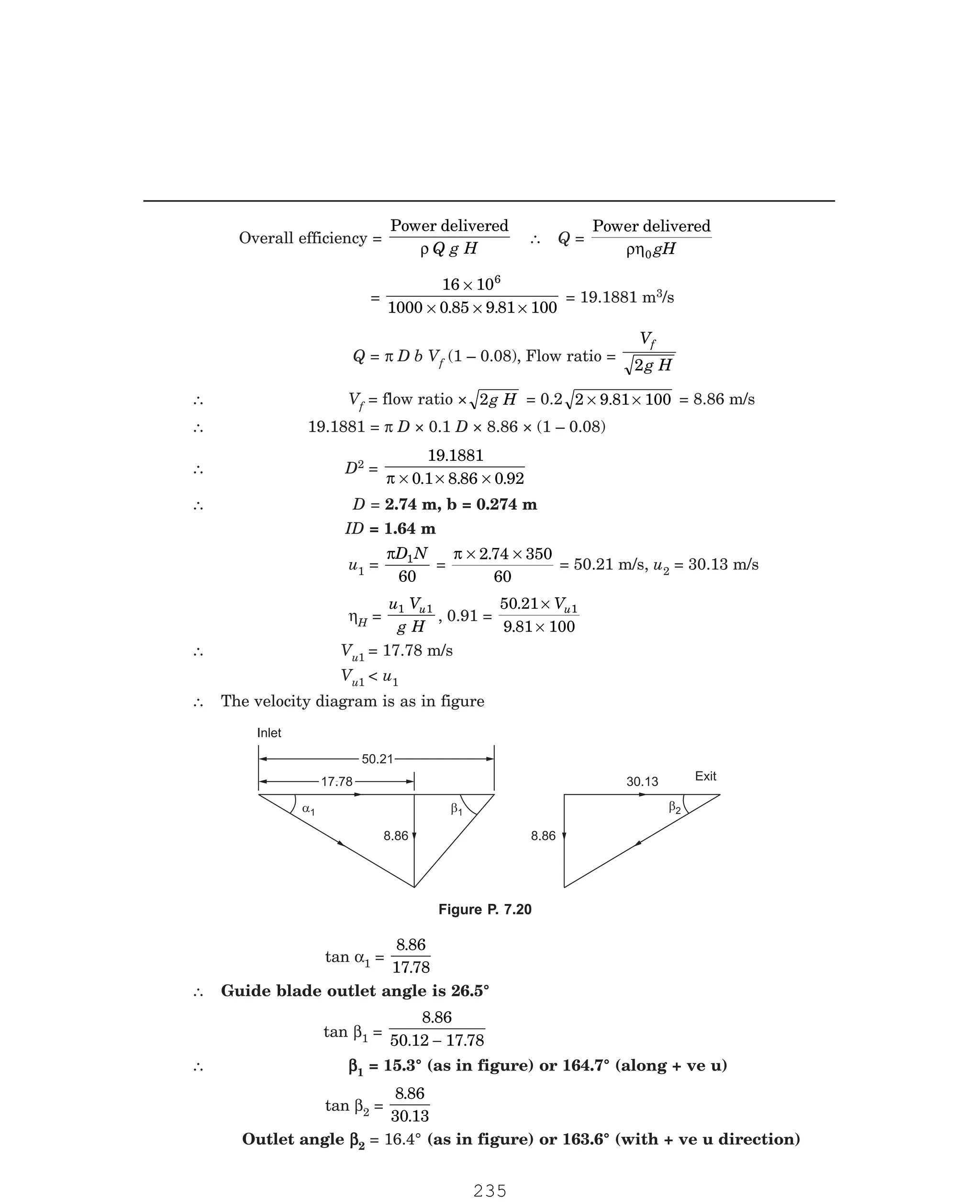 P-2D:N-fluidFlu14-3.pm5
Overall efficiency =
Power delivered
ρ Q g H
∴ Q =
Power delivered
ρη0 gH
=
16 10
1000 0 85 9 81 100
6
×
× × ×
. .
= 19.1881 m3/s
Q = π D b Vf (1 – 0.08), Flow ratio =
V
g H
f
2
∴ Vf = flow ratio × 2g H = 0.2 2 9 81 100
× ×
. = 8.86 m/s
∴ 19.1881 = π D × 0.1 D × 8.86 × (1 – 0.08)
∴ D2 =
19 1881
0 1 8 86 0 92
.
. . .
π × × ×
∴ D = 2.74 m, b = 0.274 m
ID = 1.64 m
u1 =
πD N
1
60
=
π × ×
2 74 350
60
.
= 50.21 m/s, u2 = 30.13 m/s
ηH =
u V
g H
u
1 1
, 0.91 =
50 21
9 81 100
1
.
.
×
×
Vu
∴ Vu1 = 17.78 m/s
Vu1  u1
∴ The velocity diagram is as in figure
50.21
50.21
8.86
17.78
17.78
a1 b1
Inlet
b2
30.13
8.86
Exit
tan α1 =
8 86
17 78
.
.
∴ Guide blade outlet angle is 26.5°
tan β1 =
8 86
50 12 17 78
.
. .
−
∴ β
β
β
β
β1 = 15.3° (as in figure) or 164.7° (along + ve u)
tan β2 =
8 86
30 13
.
.
Outlet angle β
β
β
β
β2 = 16.4° (as in figure) or 163.6° (with + ve u direction)
Figure P. 7.20
235
 