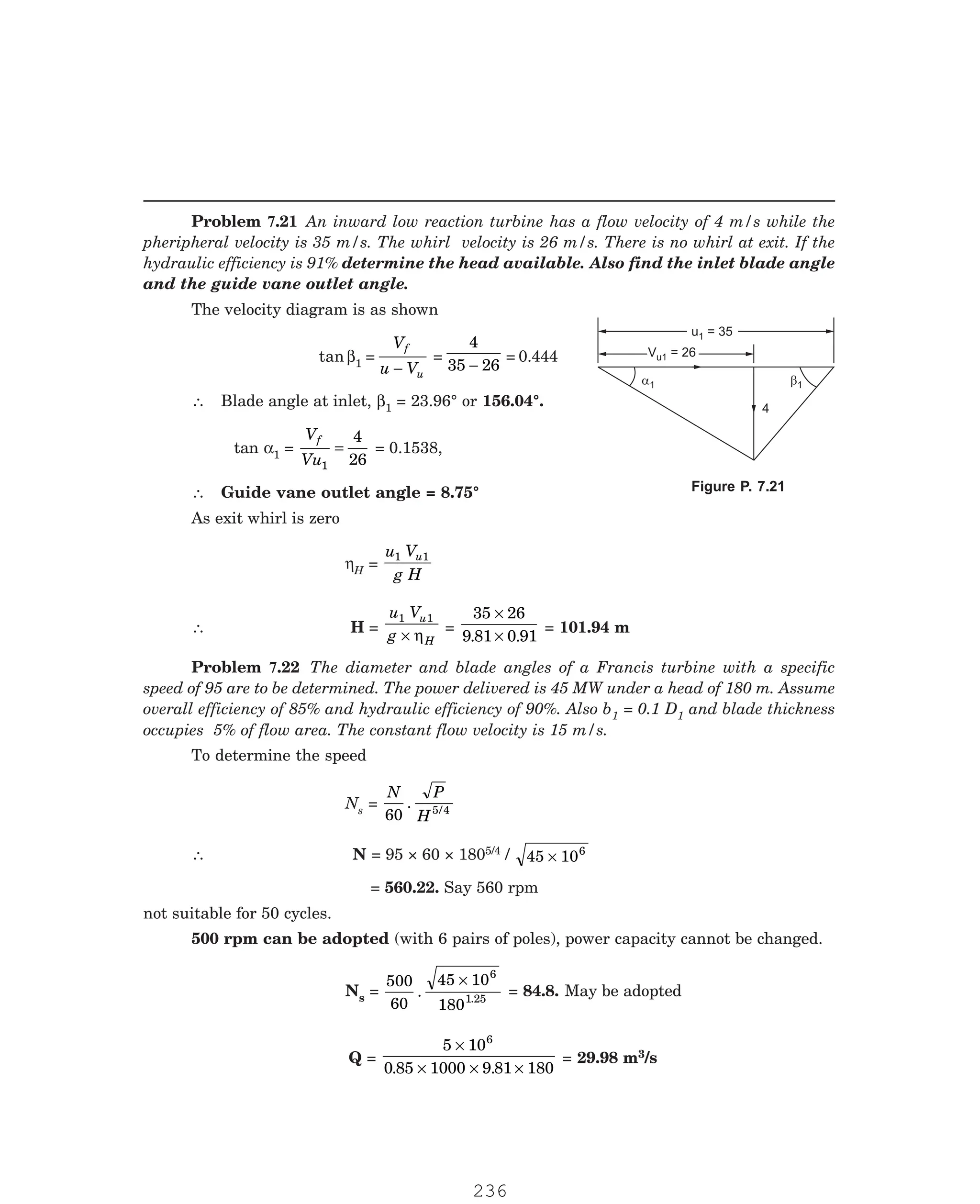 P-2D:N-fluidFlu14-3.pm5
The velocity diagram is as shown
tan β1 =
V
u V
f
u
−
=
4
35 26
−
= 0.444
∴ Blade angle at inlet, β1 = 23.96° or 156.04°.
tan α1 =
V
Vu
f
1
4
26
= = 0.1538,
∴ Guide vane outlet angle = 8.75°
As exit whirl is zero
ηH =
u V
g H
u
1 1
∴ H =
u V
g
u
H
1 1
× η
=
35 26
9 81 0 91
×
×
. .
= 101.94 m
1 = 0.1 D1 and blade thickness
occupies 5% of flow area. The constant flow velocity is 15 m/s.
To determine the speed
Ns =
N P
H
60 5 4
. /
∴ N = 95 × 60 × 1805/4 / 45 106
×
= 560.22. Say 560 rpm
not suitable for 50 cycles.
500 rpm can be adopted (with 6 pairs of poles), power capacity cannot be changed.
Ns =
500
60
45 10
180
6
1
. .25
×
= 84.8. May be adopted
Q =
5 10
0 85 1000 9 81 180
6
×
× × ×
. .
= 29.98 m3/s
4
a1 b1
u = 35
u = 35
1
V = 26
u
V = 26
u1
Problem 7.21 An inward low reaction turbine has a flow velocity of 4 m/s while the
pheripheral velocity is 35 m/s. The whirl velocity is 26 m/s. There is no whirl at exit. If the
hydraulic efficiency is 91% determine the head available. Also find the inlet blade angle
and the guide vane outlet angle.
Figure P. 7.21
Problem 7.22 The diameter and blade angles of a Francis turbine with a specific
speed of 95 are to be determined. The power delivered is 45 MW under a head of 180 m. Assume
overall efficiency of 85% and hydraulic efficiency of 90%. Also b
236
 