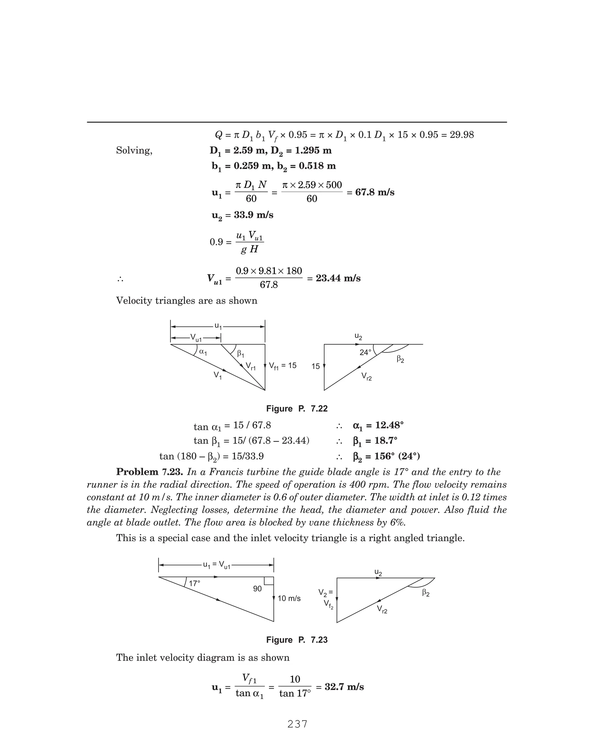 P-2D:N-fluidFlu14-3.pm5
Q = π D1 b1 Vf × 0.95 = π × D1 × 0.1 D1 × 15 × 0.95 = 29.98
Solving, D1 = 2.59 m, D2 = 1.295 m
b1 = 0.259 m, b2 = 0.518 m
u1 =
π D N
1
60
=
π × ×
2 59 500
60
.
= 67.8 m/s
u2 = 33.9 m/s
0.9 =
u V
g H
u
1 1
∴ Vu1 =
0 9 9 81 180
67 8
. .
.
× ×
= 23.44 m/s
Velocity triangles are as shown
Vu1
Vu1
u1
u1
a1 b1
V = 15
f1
V1
Vr1
u2
24°
b2
Vr2
15
1 = 15 / 67.8 ∴ α
α
α
α
α1 = 12.48°
tan β1 = 15/ (67.8 – 23.44) ∴ β
β
β
β
β1 = 18.7°
tan (180 – β2) = 15/33.9 ∴ β
β
β
β
β2 = 156° (24°)
This is a special case and the inlet velocity triangle is a right angled triangle.
u = V
1 u1
u1 = Vu1
10 m/s
17°
90 V2
f
=
V 2
u2
Vr2
b2
u1 =
Vf 1
1
tan α
=
10
17
tan °
= 32.7 m/s
Figure P. 7.22
tan α
Problem 7.23. In a Francis turbine the guide blade angle is 17° and the entry to the
runner is in the radial direction. The speed of operation is 400 rpm. The flow velocity remains
constant at 10 m/s. The inner diameter is 0.6 of outer diameter. The width at inlet is 0.12 times
the diameter. Neglecting losses, determine the head, the diameter and power. Also fluid the
angle at blade outlet. The flow area is blocked by vane thickness by 6%.
Figure P. 7.23
The inlet velocity diagram is as shown
237
 