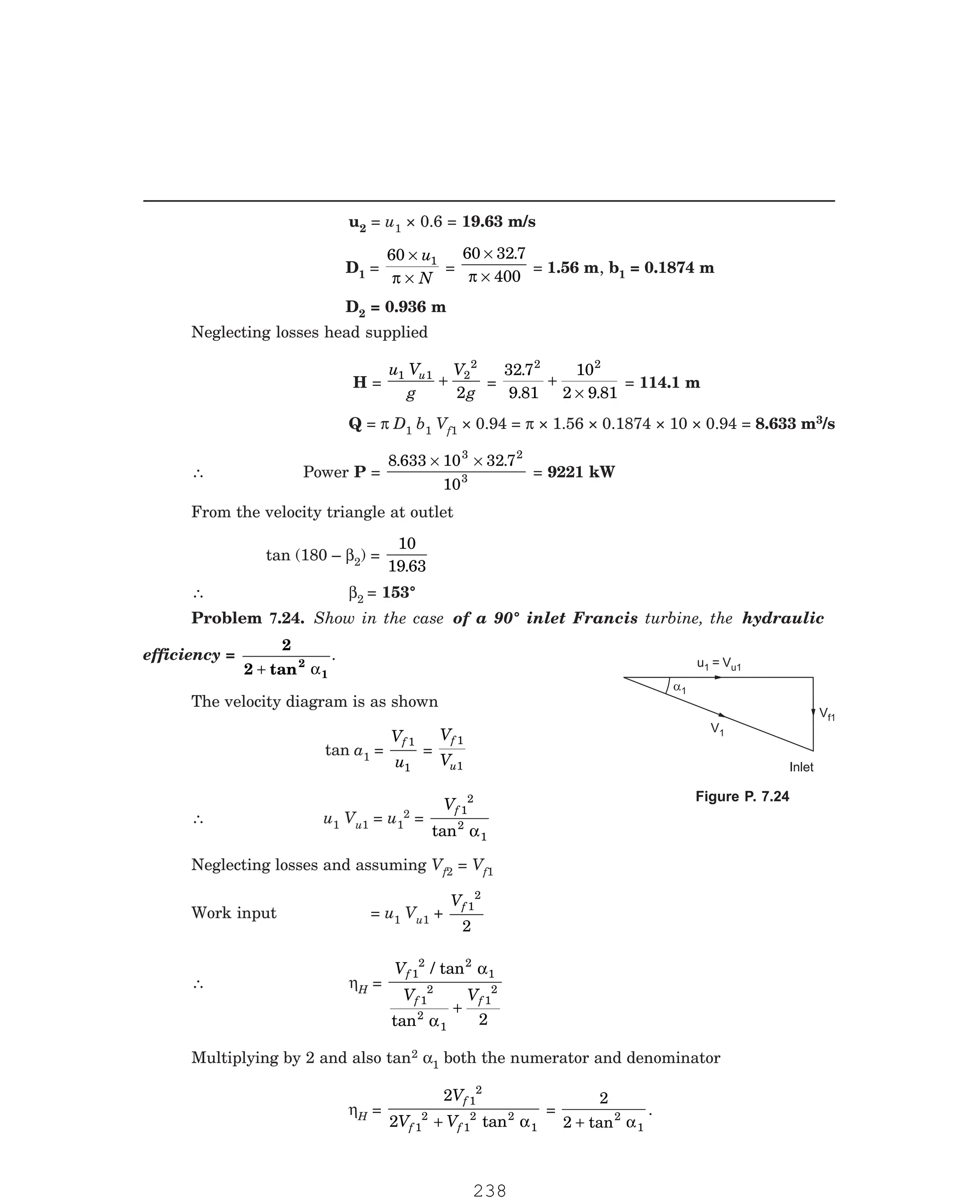 P-2D:N-fluidFlu14-3.pm5
u2 = u1 × 0.6 = 19.63 m/s
D1 =
60 1
×
×
u
N
π
=
60 32 7
400
×
×
.
π
= 1.56 m, b1 = 0.1874 m
D2 = 0.936 m
Neglecting losses head supplied
H =
u V
g
V
g
u
1 1 2
2
2
+ =
32 7
9 81
10
2 9 81
2 2
.
. .
+
×
= 114.1 m
Q = π D1 b1 Vf1 × 0.94 = π × 1.56 × 0.1874 × 10 × 0.94 = 8.633 m3/s
∴ Power P =
8 633 10 32 7
10
3 2
3
. .
× ×
= 9221 kW
From the velocity triangle at outlet
tan (180 – β2) =
10
19 63
.
∴ β2
efficiency =
2
2 tan2
1
+ α
.
The velocity diagram is as shown
tan a1 =
V
u
f 1
1
=
V
V
f
u
1
1
∴ u1 Vu1 = u1
2 =
Vf 1
2
2
1
tan α
Neglecting losses and assuming Vf2 = Vf1
Work input = u1 Vu1 +
Vf 1
2
2
∴ ηH =
V
V V
f
f f
1
2 2
1
1
2
2
1
1
2
2
/ tan
tan
α
α
+
Multiplying by 2 and also tan2 α1 both the numerator and denominator
ηH =
2
2
1
2
1
2
1
2 2
1
V
V V
f
f f
+ tan α
=
2
2 2
1
+ tan α
.
u1 = Vu1
Vf1
a1
V1
Inlet
= 153°
Problem 7.24. Show in the case of a 90° inlet Francis turbine, the hydraulic
Figure P. 7.24
238
 