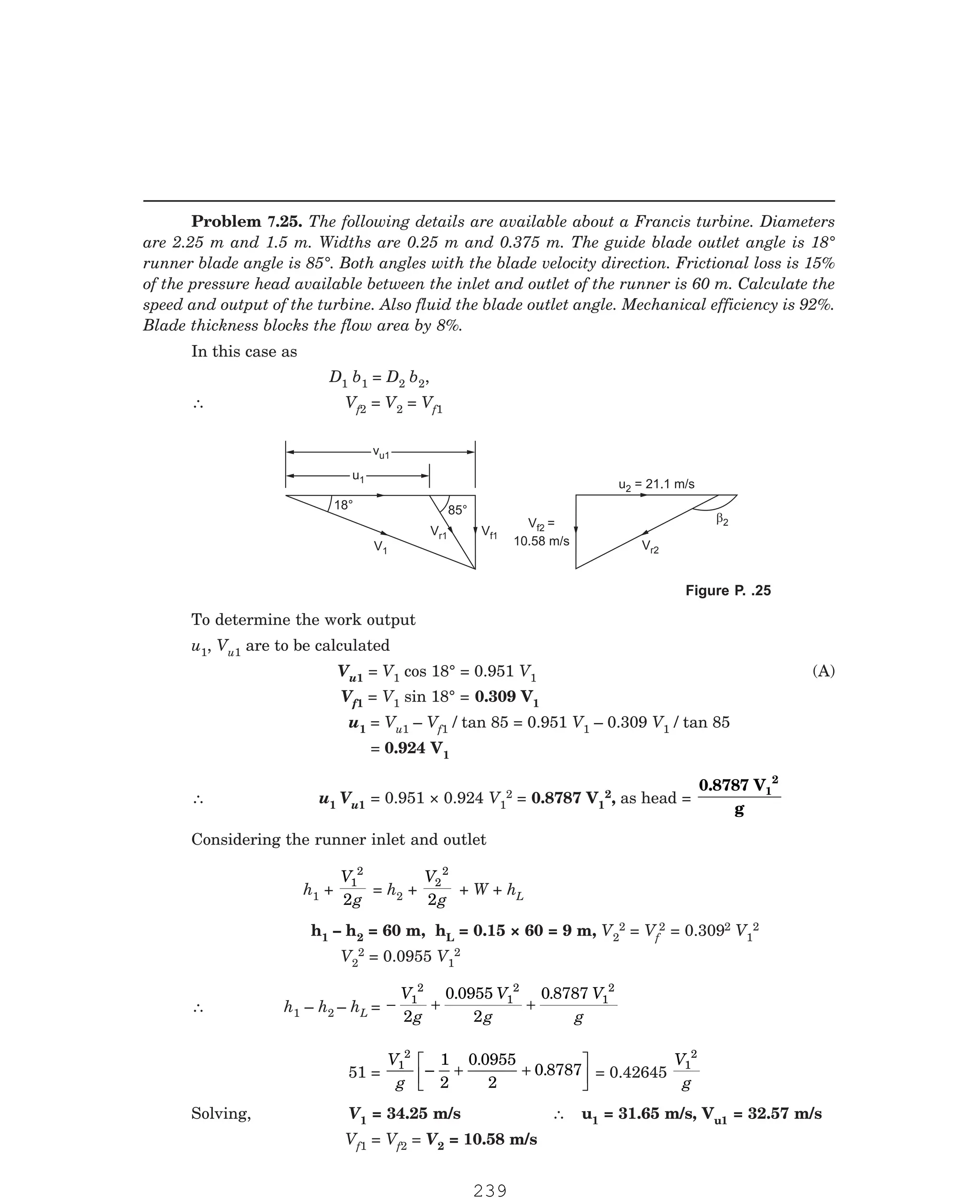 P-2D:N-fluidFlu14-3.pm5
In this case as
D1 b1 = D2 b2,
∴ Vf2 = V2 = Vf1
u1
u1
vu1
v 1
u
V1
V 1
f
Vf2 =
10.58 m/s
u = 21.1 m/s
2
Vr2
b2
85°
18°
V 1
r
To determine the work output
u1, Vu1 are to be calculated
Vu1 = V1 cos 18° = 0.951 V1 (A)
Vf1 = V1 sin 18° = 0.309 V1
u1 = Vu1 – Vf1 / tan 85 = 0.951 V1 – 0.309 V1 / tan 85
= 0.924 V1
∴ u1 Vu1 = 0.951 × 0.924 V1
2 = 0.8787 V1
2, as head =
0.8787 V
g
1
2
Considering the runner inlet and outlet
h1 +
V
g
1
2
2
= h2 +
V
g
2
2
2
+ W + hL
h1 – h2 = 60 m, hL = 0.15 × 60 = 9 m, V2
2 = Vf
2 = 0.3092 V1
2
V2
2 = 0.0955 V1
2
∴ h1 – h2 – hL = − + +
V
g
V
g
V
g
1
2
1
2
1
2
2
0 0955
2
0 8787
. .
51 =
V
g
1
2
1
2
0 0955
2
0 8787
–
.
.
+ +
L
NM O
QP = 0.42645
V
g
1
2
Solving, V1 = 34.25 m/s ∴ u1 = 31.65 m/s, Vu1 = 32.57 m/s
Vf1 = Vf2 = V2 = 10.58 m/s
Problem 7.25. The following details are available about a Francis turbine. Diameters
are 2.25 m and 1.5 m. Widths are 0.25 m and 0.375 m. The guide blade outlet angle is 18°
runner blade angle is 85°. Both angles with the blade velocity direction. Frictional loss is 15%
of the pressure head available between the inlet and outlet of the runner is 60 m. Calculate the
speed and output of the turbine. Also fluid the blade outlet angle. Mechanical efficiency is 92%.
Blade thickness blocks the flow area by 8%.
Figure P. .25
239
 