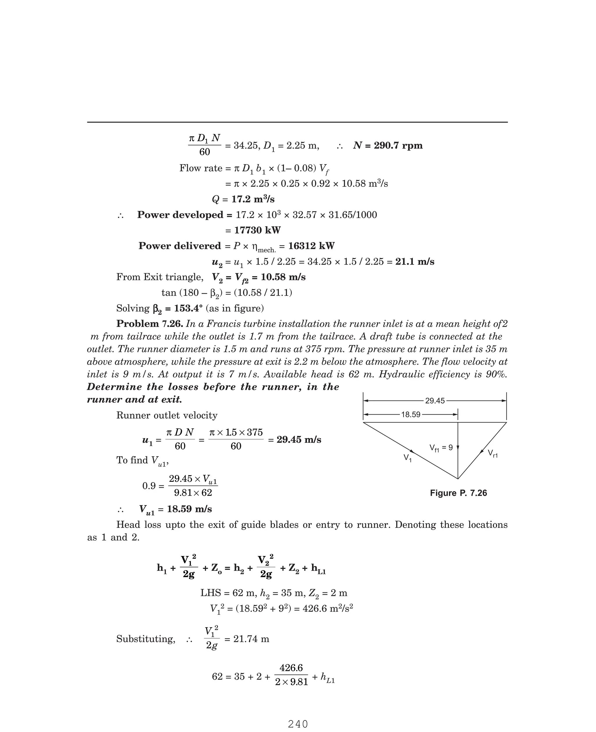 P-2D:N-fluidFlu14-3.pm5
29.45
29.45
V = 9
f1
18.59
18.59
Vr1
V1
π D N
1
60
= 34.25, D1 = 2.25 m, ∴ N = 290.7 rpm
Flow rate = π D1 b1 × (1– 0.08) Vf
= π × 2.25 × 0.25 × 0.92 × 10.58 m3/s
Q = 17.2 m3/s
∴ Power developed = 17.2 × 103 × 32.57 × 31.65/1000
= 17730 kW
Power delivered = P × ηmech. = 16312 kW
u2 = u1 × 1.5 / 2.25 = 34.25 × 1.5 / 2.25 = 21.1 m/s
From Exit triangle, V2 = Vf2 = 10.58 m/s
tan (180 – β2) = (10.58 / 21.1)
Solving β
β
β
β
β2 = 153.4° (as in figure)
Runner outlet velocity
u1 =
π D N
60
=
π × ×
15 375
60
.
= 29.45 m/s
To find Vu1,
0.9 =
29 45
9 81 62
1
.
.
×
×
Vu
∴ Vu1 = 18.59 m/s
Head loss upto the exit of guide blades or entry to runner. Denoting these locations
as 1 and 2.
h1 +
V
2g
1
2
+ Zo = h2 +
V
2g
2
2
+ Z2 + hL1
LHS = 62 m, h2 = 35 m, Z2 = 2 m
V1
2 = (18.592 + 92) = 426.6 m2/s2
Substituting, ∴
V
g
1
2
2
= 21.74 m
62 = 35 + 2 +
426 6
2 9 81
.
.
×
+ hL1
Problem 7.26. In a Francis turbine installation the runner inlet is at a mean height of2
m from tailrace while the outlet is 1.7 m from the tailrace. A draft tube is connected at the
outlet. The runner diameter is 1.5 m and runs at 375 rpm. The pressure at runner inlet is 35 m
above atmosphere, while the pressure at exit is 2.2 m below the atmosphere. The flow velocity at
inlet is 9 m/s. At output it is 7 m/s. Available head is 62 m. Hydraulic efficiency is 90%.
Determine the losses before the runner, in the
runner and at exit.
Figure P. 7.26
240
 