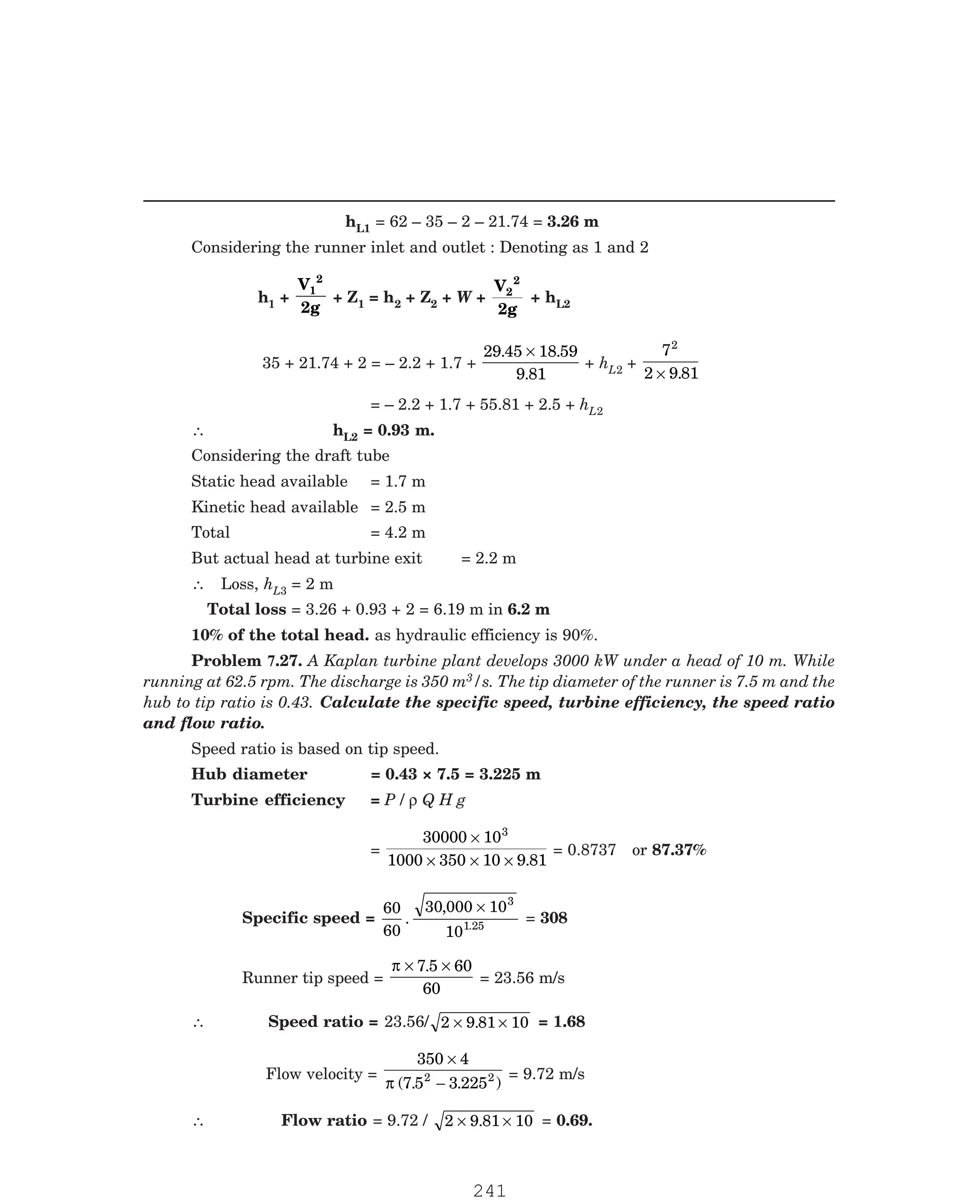 P-2D:N-fluidFlu14-3.pm5
hL1 = 62 – 35 – 2 – 21.74 = 3.26 m
Considering the runner inlet and outlet : Denoting as 1 and 2
h1 +
V
2g
1
2
+ Z1 = h2 + Z2 + W +
V
2g
2
2
+ hL2
35 + 21.74 + 2 = – 2.2 + 1.7 +
29 45 18 59
9 81
. .
.
×
+ hL2 +
7
2 9 81
2
× .
= – 2.2 + 1.7 + 55.81 + 2.5 + hL2
∴ hL2 = 0.93 m.
Considering the draft tube
Static head available = 1.7 m
Kinetic head available = 2.5 m
Total = 4.2 m
But actual head at turbine exit = 2.2 m
∴ Loss, hL3 = 2 m
Total loss = 3.26 + 0.93 + 2 = 6.19 m in 6.2 m
10% of the total head. as hydraulic efficiency is 90%.
3/s. The tip diameter of the runner is 7.5 m and the
hub to tip ratio is 0.43. Calculate the specific speed, turbine efficiency, the speed ratio
and flow ratio.
Speed ratio is based on tip speed.
Hub diameter = 0.43 × 7.5 = 3.225 m
Turbine efficiency = P / ρ Q H g
=
30000 10
1000 350 10 9 81
3
×
× × × .
= 0.8737 or 87.37%
Specific speed =
60
60
30 000 10
10
3
1
.
,
.25
×
= 308
Runner tip speed =
π × ×
7 5 60
60
.
= 23.56 m/s
∴ Speed ratio = 23.56/ 2 9 81 10
× ×
. = 1.68
Flow velocity =
350 4
7 5 3 225
2 2
×
−
π ( . . )
= 9.72 m/s
∴ Flow ratio = 9.72 / 2 9 81 10
× ×
. = 0.69.
Problem 7.27. A Kaplan turbine plant develops 3000 kW under a head of 10 m. While
running at 62.5 rpm. The discharge is 350 m
241
 