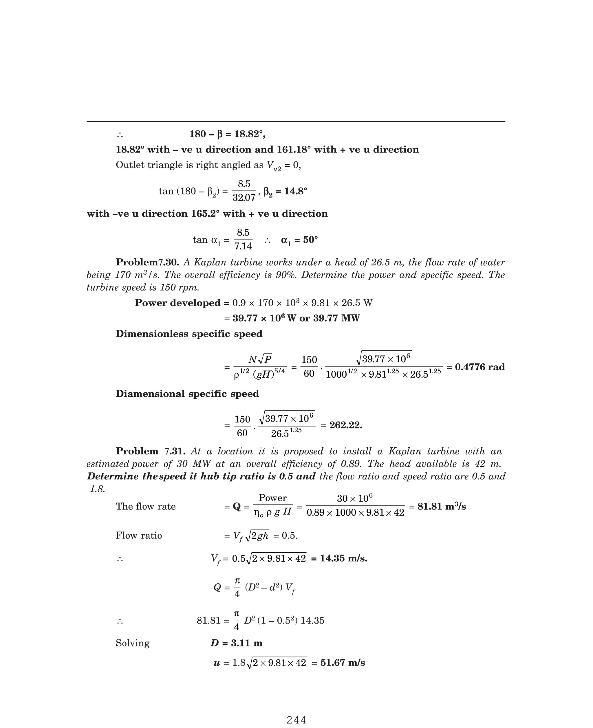 P-2D:N-fluidFlu14-4.pm5
∴ 180 – β
β
β
β
β = 18.82°,
18.82º with – ve u direction and 161.18° with + ve u direction
Outlet triangle is right angled as Vu2 = 0,
tan (180 – β2) =
8 5
32 07
.
.
, β
β
β
β
β2 = 14.8°
with –ve u direction 165.2° with + ve u direction
tan α1 =
8 5
7 14
.
.
∴ α
α
α
α
α1 = 50°
3/s. The overall efficiency is 90%. Determine the power and specific speed. The
turbine speed is 150 rpm.
Power developed = 0.9 × 170 × 103 × 9.81 × 26.5 W
= 39.77 × 106 W or 39.77 MW
Dimensionless specific speed
=
N P
gH
ρ1/2 5 4
( ) / =
150
60
39 77 10
1000 9 81 26 5
6
1/2 1 1
.
.
. .
.25 .25
×
× ×
= 0.4776 rad
Diamensional specific speed
=
150
60
39 77 10
26 5
6
1
.
.
. .25
×
= 262.22.
The flow rate = Q =
Power
η ρ
o g H
=
30 10
0 89 1000 9 81 42
6
×
× × ×
. .
= 81.81 m3/s
Flow ratio = V gh
f 2 = 0.5.
∴ Vf = 0.5 2 9.81 42
× × = 14.35 m/s.
Q =
π
4
(D2 – d2) Vf
∴ 81.81 =
π
4
D2 (1 – 0.52) 14.35
Solving D = 3.11 m
u = 1.8 2 9 81 42
× ×
. = 51.67 m/s
Problem7.30. A Kaplan turbine works under a head of 26.5 m, the flow rate of water
being 170 m
Problem 7.31. At a location it is proposed to install a Kaplan turbine with an
estimated power of 30 MW at an overall efficiency of 0.89. The head available is 42 m.
Determine thespeed it hub tip ratio is 0.5 and the flow ratio and speed ratio are 0.5 and
1.8.
244
 
