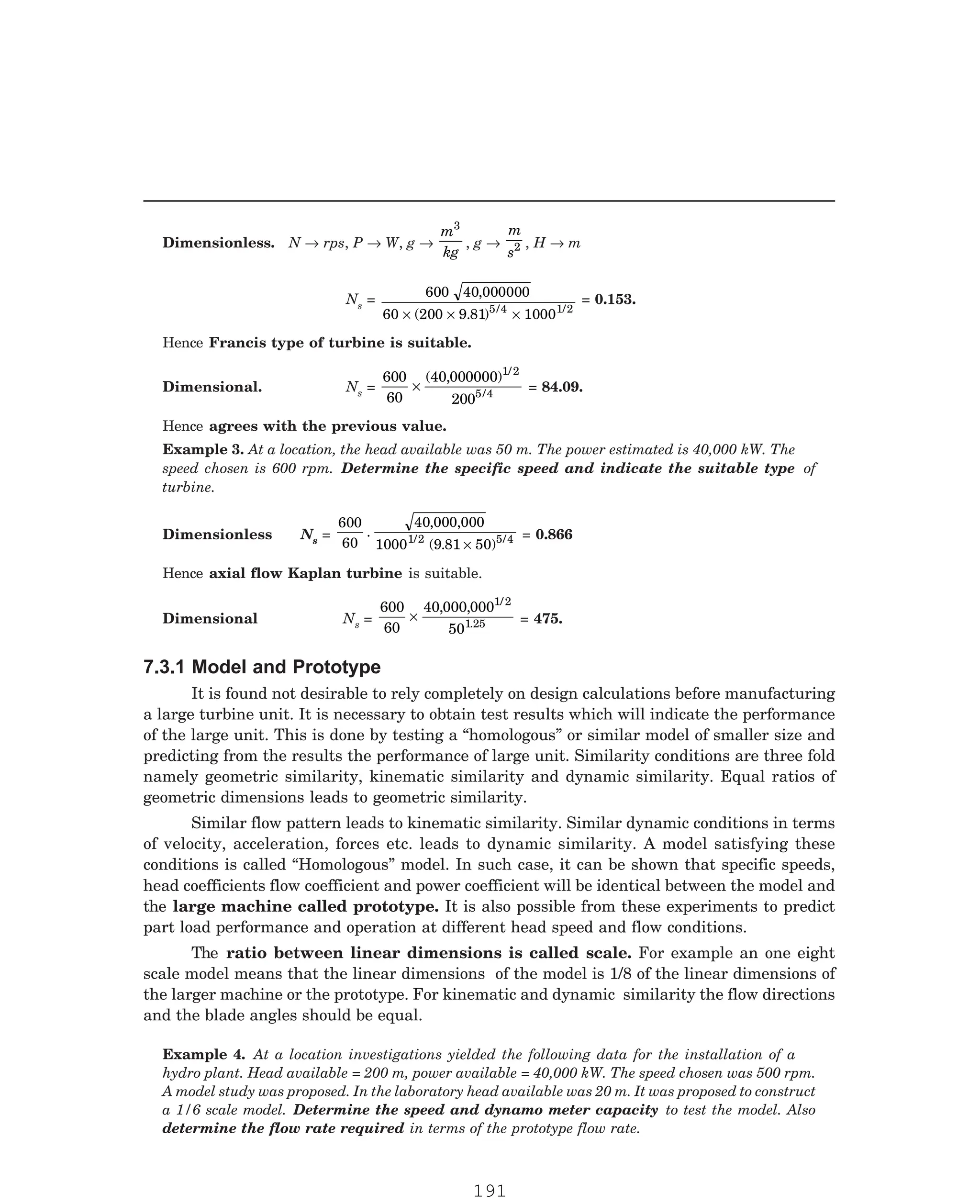 P-2D:N-fluidFlu14-1.pm5
Dimensionless. N → rps, P → W, g →
m
kg
3
, g →
m
s2 , H → m
Ns =
600 40 000000
60 200 9 81 1000
5 4 1/2
,
( . ) /
× × ×
= 0.153.
Hence Francis type of turbine is suitable.
Dimensional. Ns =
600
60
40 000000
200
1/2
5 4
×
( , )
/ = 84.09.
Hence agrees with the previous value.
Dimensionless Ns =
600
60
40 000 000
1000 9 81 50
1/2 5 4
.
, ,
( . ) /
×
= 0.866
Hence axial flow Kaplan turbine is suitable.
Dimensional Ns =
600
60
40 000 000
50
1/2
1 25
×
, ,
. = 475.
It is found not desirable to rely completely on design calculations before manufacturing
a large turbine unit. It is necessary to obtain test results which will indicate the performance
of the large unit. This is done by testing a “homologous” or similar model of smaller size and
predicting from the results the performance of large unit. Similarity conditions are three fold
namely geometric similarity, kinematic similarity and dynamic similarity. Equal ratios of
geometric dimensions leads to geometric similarity.
Similar flow pattern leads to kinematic similarity. Similar dynamic conditions in terms
of velocity, acceleration, forces etc. leads to dynamic similarity. A model satisfying these
conditions is called “Homologous” model. In such case, it can be shown that specific speeds,
head coefficients flow coefficient and power coefficient will be identical between the model and
the large machine called prototype. It is also possible from these experiments to predict
part load performance and operation at different head speed and flow conditions.
The ratio between linear dimensions is called scale. For example an one eight
scale model means that the linear dimensions of the model is 1/8 of the linear dimensions of
the larger machine or the prototype. For kinematic and dynamic similarity the flow directions
and the blade angles should be equal.
Example 3. At a location, the head available was 50 m. The power estimated is 40,000 kW. The
speed chosen is 600 rpm. Determine the specific speed and indicate the suitable type of
turbine.
7.3.1 Model and Prototype
Example 4. At a location investigations yielded the following data for the installation of a
hydro plant. Head available = 200 m, power available = 40,000 kW. The speed chosen was 500 rpm.
A model study was proposed. In the laboratory head available was 20 m. It was proposed to construct
a 1/6 scale model. Determine the speed and dynamo meter capacity to test the model. Also
determine the flow rate required in terms of the prototype flow rate.
191
 