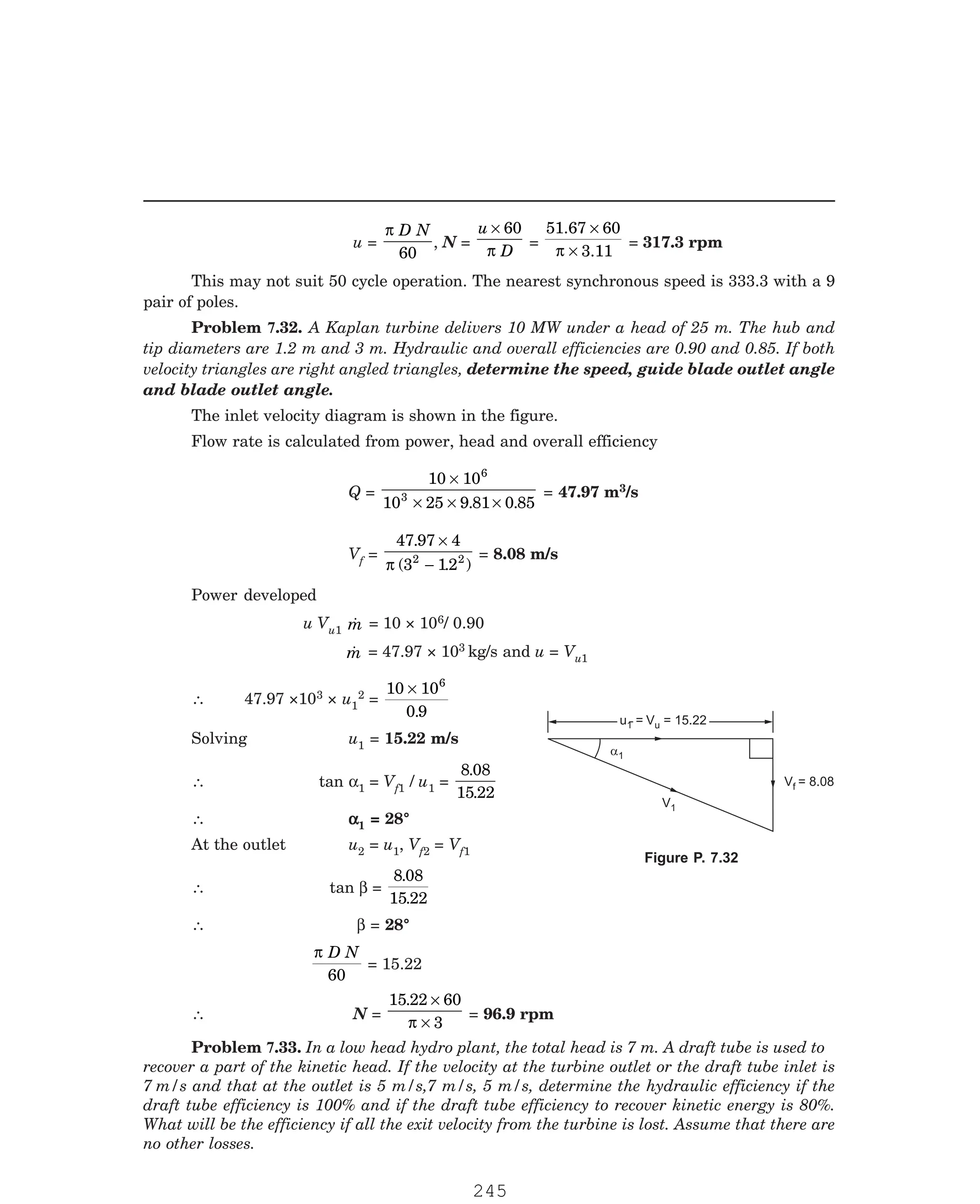 P-2D:N-fluidFlu14-4.pm5
u =
π D N
60
, N =
u
D
× 60
π
=
51.67
3.11
×
×
60
π
= 317.3 rpm
This may not suit 50 cycle operation. The nearest synchronous speed is 333.3 with a 9
pair of poles.
The inlet velocity diagram is shown in the figure.
Flow rate is calculated from power, head and overall efficiency
Q =
10 10
10 25 9 81 0 85
6
3
×
× × ×
. .
= 47.97 m3/s
Vf =
47 97 4
3 12
2 2
.
( . )
×
−
π
= 8.08 m/s
Power developed
u Vu1 
m = 10 × 106/ 0.90

m = 47.97 × 103 kg/s and u = Vu1
∴ 47.97 ×103 × u1
2 =
10 10
0 9
6
×
.
Solving u1 = 15.22 m/s
∴ tan α1 = Vf1 / u1 =
8 08
15 22
.
.
∴ α
α
α
α
α1 = 28°
At the outlet u2 = u1, Vf2 = Vf1
∴ tan β =
8 08
15 22
.
.
∴ β = 28°
π D N
60
= 15.22
∴ N =
15 22 60
3
. ×
×
π
= 96.9 rpm
Vf = 8.08
V1
u = V = 15.22
u
u = V = 15.22
u
1
a1
Problem 7.32. A Kaplan turbine delivers 10 MW under a head of 25 m. The hub and
tip diameters are 1.2 m and 3 m. Hydraulic and overall efficiencies are 0.90 and 0.85. If both
velocity triangles are right angled triangles, determine the speed, guide blade outlet angle
and blade outlet angle.
Figure P. 7.32
Problem 7.33. In a low head hydro plant, the total head is 7 m. A draft tube is used to
recover a part of the kinetic head. If the velocity at the turbine outlet or the draft tube inlet is
7 m/s and that at the outlet is 5 m/s,7 m/s, 5 m/s, determine the hydraulic efficiency if the
draft tube efficiency is 100% and if the draft tube efficiency to recover kinetic energy is 80%.
What will be the efficiency if all the exit velocity from the turbine is lost. Assume that there are
no other losses.
245
 