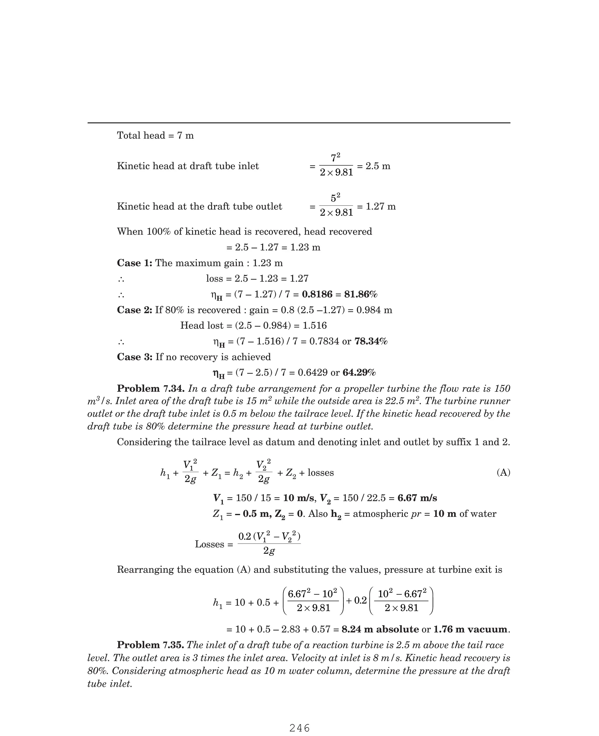 P-2D:N-fluidFlu14-4.pm5
Total head = 7 m
Kinetic head at draft tube inlet =
7
2 9 81
2
× .
= 2.5 m
Kinetic head at the draft tube outlet =
5
2 9 81
2
× .
= 1.27 m
When 100% of kinetic head is recovered, head recovered
= 2.5 – 1.27 = 1.23 m
Case 1: The maximum gain : 1.23 m
∴ loss = 2.5 – 1.23 = 1.27
∴ ηH = (7 – 1.27) / 7 = 0.8186 = 81.86%
Case 2: If 80% is recovered : gain = 0.8 (2.5 –1.27) = 0.984 m
Head lost = (2.5 – 0.984) = 1.516
∴ ηH = (7 – 1.516) / 7 = 0.7834 or 78.34%
Case 3: If no recovery is achieved
η
η
η
η
ηH = (7 – 2.5) / 7 = 0.6429 or 64.29%
3/s. Inlet area of the draft tube is 15 m2 while the outside area is 22.5 m2. The turbine runner
outlet or the draft tube inlet is 0.5 m below the tailrace level. If the kinetic head recovered by the
draft tube is 80% determine the pressure head at turbine outlet.
Considering the tailrace level as datum and denoting inlet and outlet by suffix 1 and 2.
h1 +
V
g
1
2
2
+ Z1 = h2 +
V
g
2
2
2
+ Z2 + losses (A)
V1 = 150 / 15 = 10 m/s, V2 = 150 / 22.5 = 6.67 m/s
Z1 = – 0.5 m, Z2 = 0. Also h2 = atmospheric pr = 10 m of water
Losses =
0 2
2
1
2
2
2
. ( )
V V
g
−
Rearranging the equation (A) and substituting the values, pressure at turbine exit is
h1 = 10 + 0.5 +
6 67 10
2 9 81
0 2
10 6 67
2 9 81
2 2 2 2
.
.
.
.
.
−
×
F
HG
I
KJ +
−
×
F
HG
I
KJ
= 10 + 0.5 – 2.83 + 0.57 = 8.24 m absolute or 1.76 m vacuum.
Problem 7.34. In a draft tube arrangement for a propeller turbine the flow rate is 150
m
Problem 7.35. The inlet of a draft tube of a reaction turbine is 2.5 m above the tail race
level. The outlet area is 3 times the inlet area. Velocity at inlet is 8 m/s. Kinetic head recovery is
80%. Considering atmospheric head as 10 m water column, determine the pressure at the draft
tube inlet.
246
 