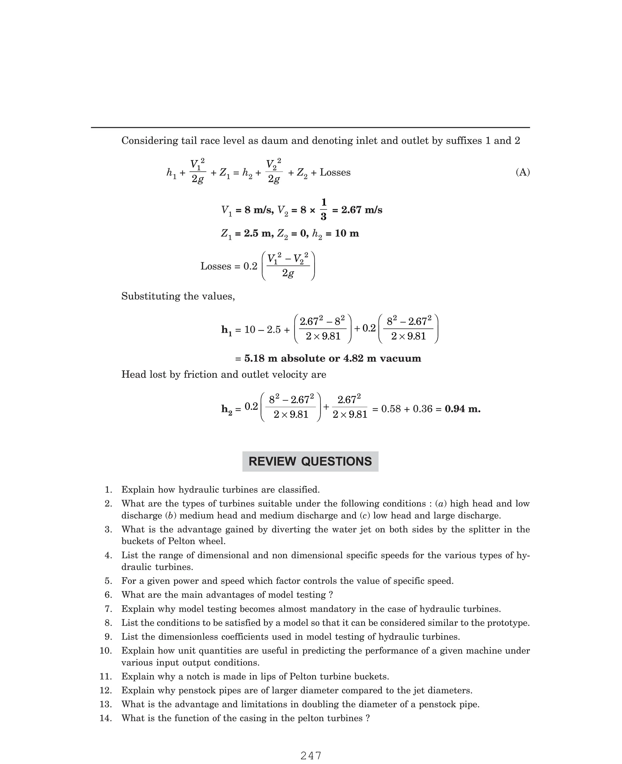 P-2D:N-fluidFlu14-4.pm5
Considering tail race level as daum and denoting inlet and outlet by suffixes 1 and 2
h1 +
V
g
1
2
2
+ Z1 = h2 +
V
g
2
2
2
+ Z2 + Losses (A)
V1 = 8 m/s, V2 = 8 ×
1
3
= 2.67 m/s
Z1 = 2.5 m, Z2 = 0, h2 = 10 m
Losses = 0.2
V V
g
1
2
2
2
2
−
F
HG
I
KJ
Substituting the values,
h1 = 10 – 2.5 +
2 67 8
2 9 81
0 2
8 2 67
2 9 81
2 2 2 2
.
.
.
.
.
−
×
F
HG
I
KJ +
−
×
F
HG
I
KJ
= 5.18 m absolute or 4.82 m vacuum
Head lost by friction and outlet velocity are
h2 = 0 2
8 2 67
2 9 81
2 67
2 9 81
2 2 2
.
.
.
.
.
−
×
F
HG
I
KJ +
×
= 0.58 + 0.36 = 0.94 m.
REVIEW QUESTIONS
1. Explain how hydraulic turbines are classified.
2. What are the types of turbines suitable under the following conditions : (a) high head and low
discharge (b) medium head and medium discharge and (c) low head and large discharge.
3. What is the advantage gained by diverting the water jet on both sides by the splitter in the
buckets of Pelton wheel.
4. List the range of dimensional and non dimensional specific speeds for the various types of hy-
draulic turbines.
5. For a given power and speed which factor controls the value of specific speed.
6. What are the main advantages of model testing ?
7. Explain why model testing becomes almost mandatory in the case of hydraulic turbines.
8. List the conditions to be satisfied by a model so that it can be considered similar to the prototype.
9. List the dimensionless coefficients used in model testing of hydraulic turbines.
10. Explain how unit quantities are useful in predicting the performance of a given machine under
various input output conditions.
11. Explain why a notch is made in lips of Pelton turbine buckets.
12. Explain why penstock pipes are of larger diameter compared to the jet diameters.
13. What is the advantage and limitations in doubling the diameter of a penstock pipe.
14. What is the function of the casing in the pelton turbines ?
247
 