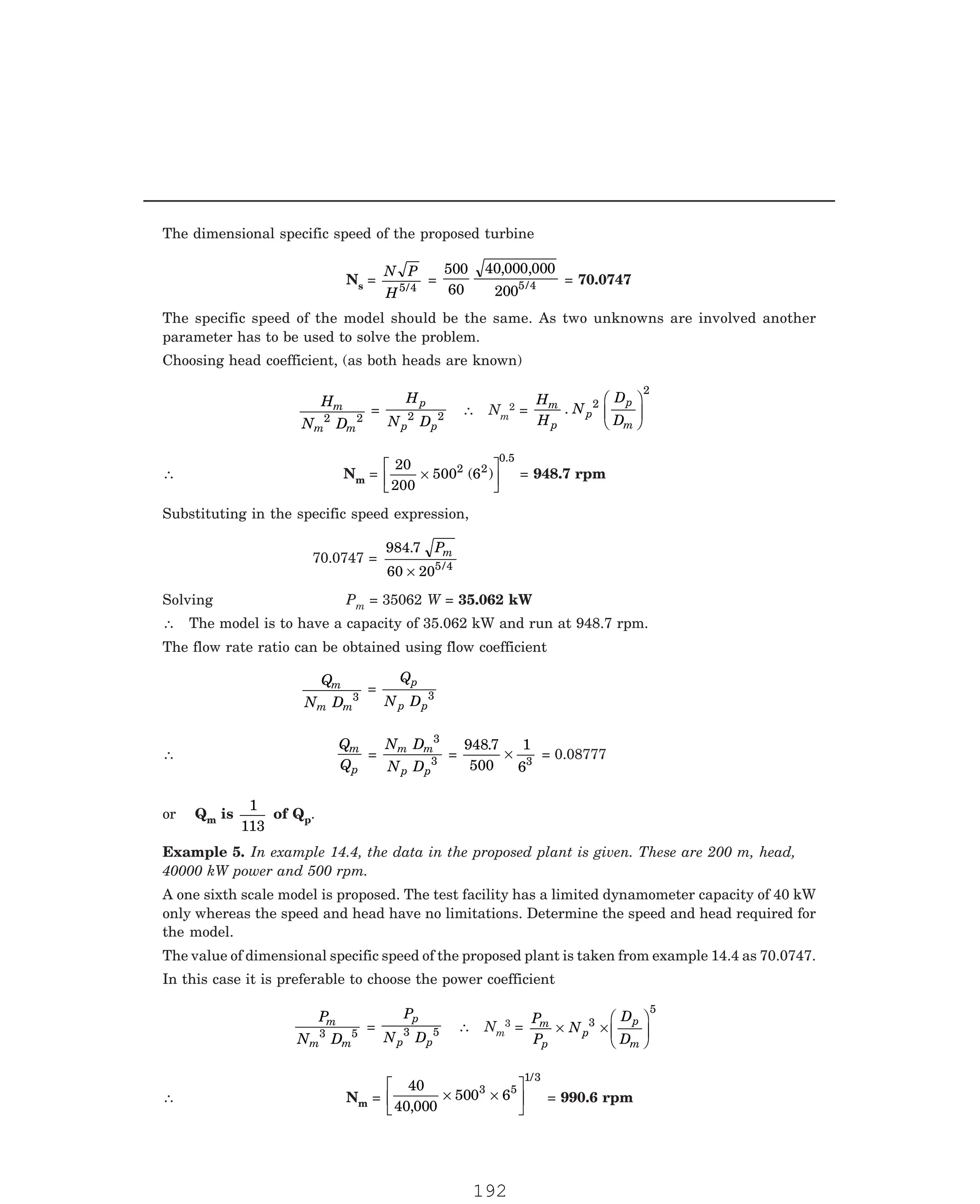 P-2D:N-fluidFlu14-1.pm5
The dimensional specific speed of the proposed turbine
Ns =
N P
H5 4
/
=
500
60
40 000 000
2005 4
, ,
/ = 70.0747
The specific speed of the model should be the same. As two unknowns are involved another
parameter has to be used to solve the problem.
Choosing head coefficient, (as both heads are known)
H
N D
m
m m
2 2
=
H
N D
p
p p
2 2 ∴ Nm
2 =
H
H
N
D
D
m
p
p
p
m
. 2
2
F
HG
I
KJ
∴ Nm =
20
200
500 6
2 2
0 5
×
L
NM O
QP
( )
.
= 948.7 rpm
Substituting in the specific speed expression,
70.0747 =
984 7
60 205 4
.
/
Pm
×
Solving Pm = 35062 W = 35.062 kW
∴ The model is to have a capacity of 35.062 kW and run at 948.7 rpm.
The flow rate ratio can be obtained using flow coefficient
Q
N D
m
m m
3
=
Q
N D
p
p p
3
∴
Q
Q
m
p
=
N D
N D
m m
p p
3
3
=
948 7
500
1
63
.
× = 0.08777
or Qm is
1
113
of Qp.
A one sixth scale model is proposed. The test facility has a limited dynamometer capacity of 40 kW
only whereas the speed and head have no limitations. Determine the speed and head required for
the model.
The value of dimensional specific speed of the proposed plant is taken from example 14.4 as 70.0747.
In this case it is preferable to choose the power coefficient
P
N D
m
m m
3 5
=
P
N D
p
p p
3 5 ∴ Nm
3 =
P
P
N
D
D
m
p
p
p
m
× ×
F
HG
I
KJ
3
5
∴ Nm =
40
40 000
500 6
3 5
1/3
,
× ×
L
NM O
QP = 990.6 rpm
Example 5. In example 14.4, the data in the proposed plant is given. These are 200 m, head,
40000 kW power and 500 rpm.
192
 