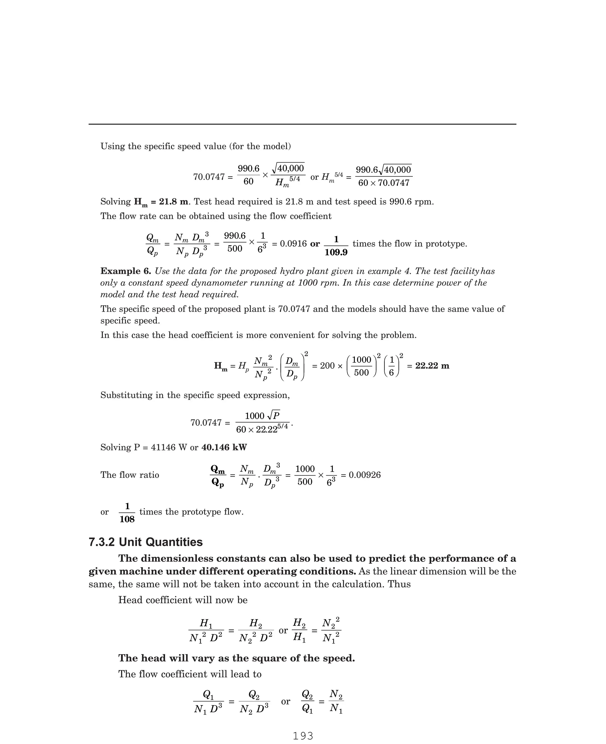 P-2D:N-fluidFlu14-1.pm5
Using the specific speed value (for the model)
70.0747 =
990 6
60
40 000
5 4
. ,
/
×
Hm
or Hm
5/4 =
990.6 40,000
60 70.0747
×
Solving Hm = 21.8 m. Test head required is 21.8 m and test speed is 990.6 rpm.
The flow rate can be obtained using the flow coefficient
Q
Q
m
p
=
N D
N D
m m
p p
3
3
=
990 6
500
1
63
.
× = 0.0916 or 1
109.9
times the flow in prototype.
The specific speed of the proposed plant is 70.0747 and the models should have the same value of
specific speed.
In this case the head coefficient is more convenient for solving the problem.
Hm = Hp
N
N
D
D
m
p
m
p
2
2
2
.
F
HG
I
KJ = 200 ×
1000
500
1
6
2 2
F
HG I
KJ F
HG I
KJ = 22.22 m
Substituting in the specific speed expression,
70.0747 =
1000
60 22 225 4
P
× . / .
Solving P = 41146 W or 40.146 kW
The flow ratio
Q
Q
m
p
=
N
N
D
D
m
p
m
p
.
3
3 =
1000
500
1
63
× = 0.00926
or
1
108
times the prototype flow.
The dimensionless constants can also be used to predict the performance of a
given machine under different operating conditions. As the linear dimension will be the
same, the same will not be taken into account in the calculation. Thus
Head coefficient will now be
H
N D
1
1
2 2 =
H
N D
2
2
2 2 or
H
H
2
1
=
N
N
2
2
1
2
The head will vary as the square of the speed.
The flow coefficient will lead to
Q
N D
1
1
3 =
Q
N D
2
2
3 or
Q
Q
2
1
=
N
N
2
1
Example 6. Use the data for the proposed hydro plant given in example 4. The test facilityhas
only a constant speed dynamometer running at 1000 rpm. In this case determine power of the
model and the test head required.
7.3.2 Unit Quantities
193
 