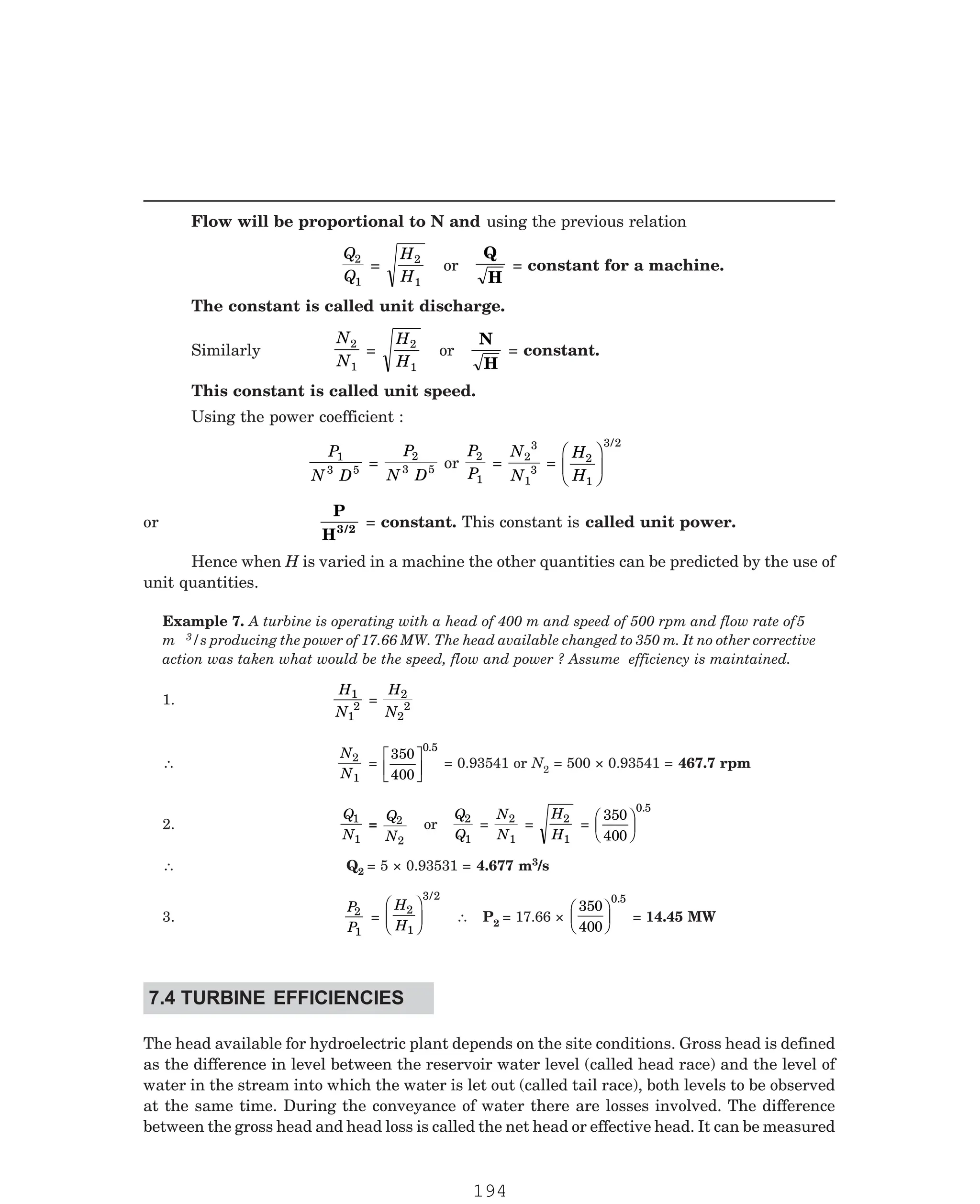 P-2D:N-fluidFlu14-1.pm5
Flow will be proportional to N and using the previous relation
Q
Q
2
1
=
H
H
2
1
or
Q
H
= constant for a machine.
The constant is called unit discharge.
Similarly
N
N
2
1
=
H
H
2
1
or
N
H
= constant.
This constant is called unit speed.
Using the power coefficient :
P
N D
1
3 5 =
P
N D
2
3 5 or
P
P
2
1
=
N
N
2
3
1
3 =
H
H
2
1
3 2
F
HG I
KJ
/
or
P
H3/2
= constant. This constant is called unit power.
Hence when H is varied in a machine the other quantities can be predicted by the use of
unit quantities.
3/s producing the power of 17.66 MW. The head available changed to 350 m. It no other corrective
action was taken what would be the speed, flow and power ? Assume efficiency is maintained.
1.
H
N
1
1
2 =
H
N
2
2
2
∴
N
N
2
1
=
350
400
0 5
L
NM O
QP
.
= 0.93541 or N2 = 500 × 0.93541 = 467.7 rpm
2.
Q
N
1
1
=
Q
N
2
2
or
Q
Q
2
1
=
N
N
2
1
=
H
H
2
1
=
350
400
0 5
F
HG I
KJ
.
∴ Q2 = 5 × 0.93531 = 4.677 m3/s
3.
P
P
2
1
=
H
H
2
1
3 2
F
HG
I
KJ
/
∴ P2 = 17.66 ×
350
400
0 5
F
HG I
KJ
.
= 14.45 MW
The head available for hydroelectric plant depends on the site conditions. Gross head is defined
as the difference in level between the reservoir water level (called head race) and the level of
water in the stream into which the water is let out (called tail race), both levels to be observed
at the same time. During the conveyance of water there are losses involved. The difference
between the gross head and head loss is called the net head or effective head. It can be measured
Example 7. A turbine is operating with a head of 400 m and speed of 500 rpm and flow rate of5
m
7.4 TURBINE EFFICIENCIES
194
 